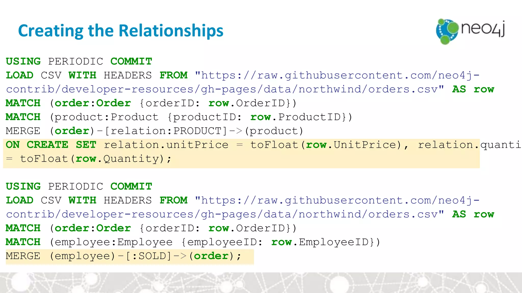 Creating the Relationships
USING PERIODIC COMMIT
LOAD CSV WITH HEADERS FROM "https://raw.githubusercontent.com/neo4j-
contrib/developer-resources/gh-pages/data/northwind/orders.csv" AS row
MATCH (order:Order {orderID: row.OrderID})
MATCH (product:Product {productID: row.ProductID})
MERGE (order)-[relation:PRODUCT]->(product)
ON CREATE SET relation.unitPrice = toFloat(row.UnitPrice), relation.quantit
= toFloat(row.Quantity);
USING PERIODIC COMMIT
LOAD CSV WITH HEADERS FROM "https://raw.githubusercontent.com/neo4j-
contrib/developer-resources/gh-pages/data/northwind/orders.csv" AS row
MATCH (order:Order {orderID: row.OrderID})
MATCH (employee:Employee {employeeID: row.EmployeeID})
MERGE (employee)-[:SOLD]->(order);
 