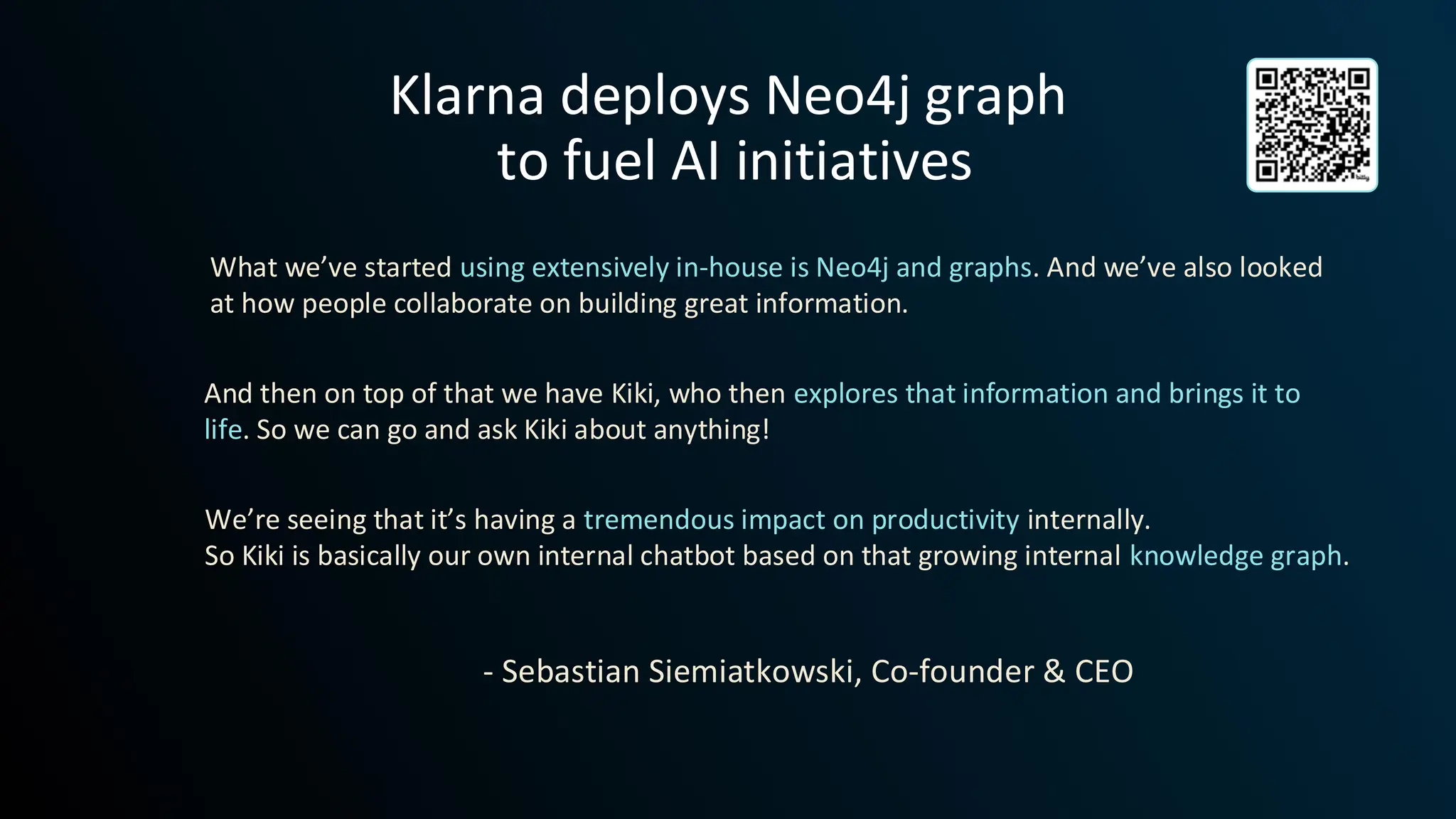 Klarna deploys Neo4j graph
to fuel AI initiatives
What we’ve started using extensively in-house is Neo4j and graphs. And we’ve also looked
at how people collaborate on building great information.
And then on top of that we have Kiki, who then explores that information and brings it to
life. So we can go and ask Kiki about anything!
We’re seeing that it’s having a tremendous impact on productivity internally.
So Kiki is basically our own internal chatbot based on that growing internal knowledge graph.
- Sebastian Siemiatkowski, Co-founder & CEO
 
