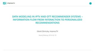 1
DATA MODELING IN IPTV AND OTT RECOMMENDER SYSTEMS –
INFORMATION FLOW FROM INTERACTION TO PERSONALIZED
RECOMMENDATIONS
Dávid Zibriczky, ImpressTV
Neo4j Meetup 2016-02-18
 