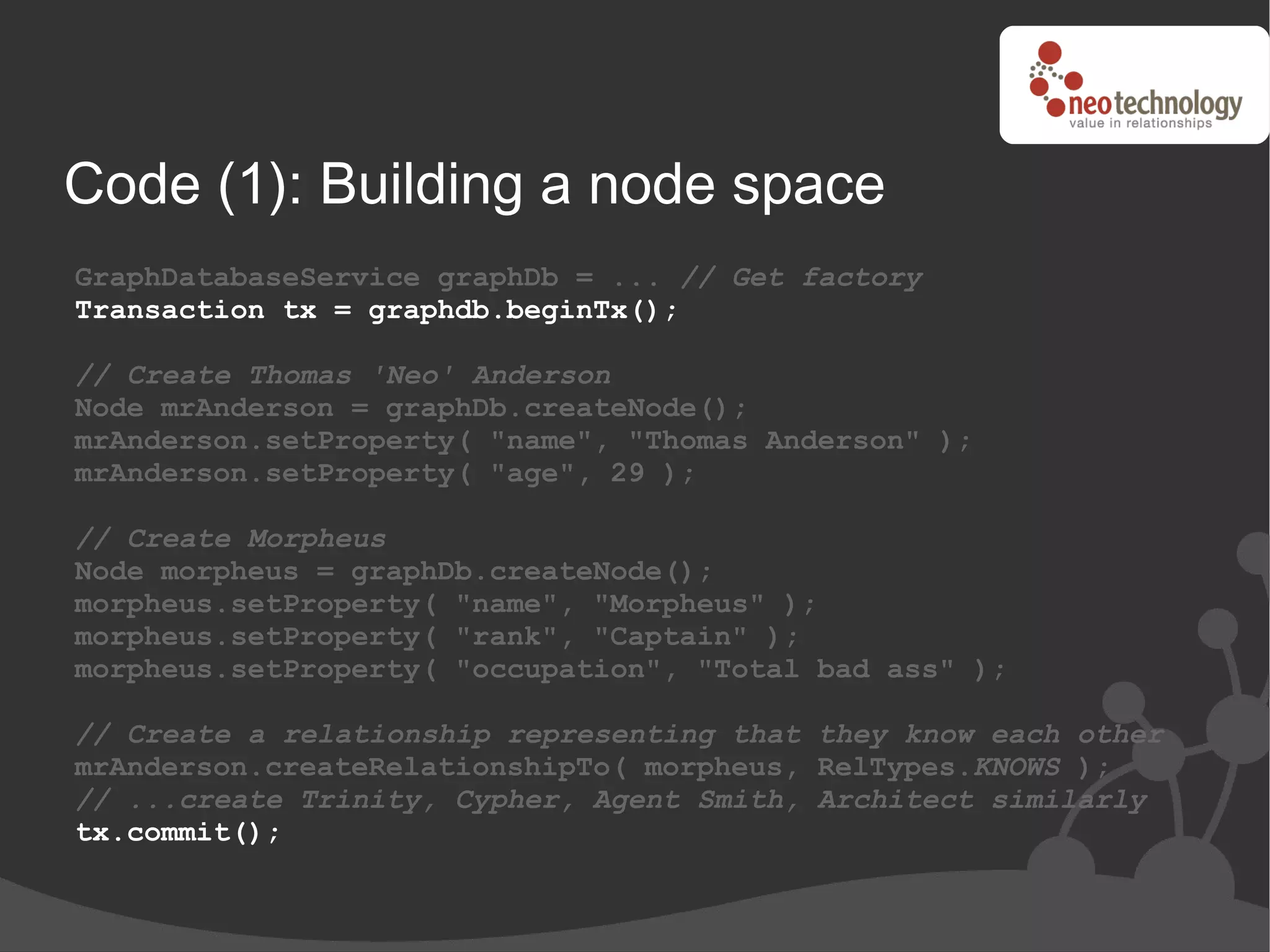 Code (1): Building a node space
GraphDatabaseService graphDb = ... // Get factory
Transaction tx = graphdb.beginTx();

// Create Thomas 'Neo' Anderson
Node mrAnderson = graphDb.createNode();
mrAnderson.setProperty( "name", "Thomas Anderson" );
mrAnderson.setProperty( "age", 29 );

// Create Morpheus
Node morpheus = graphDb.createNode();
morpheus.setProperty( "name", "Morpheus" );
morpheus.setProperty( "rank", "Captain" );
morpheus.setProperty( "occupation", "Total bad ass" );

// Create a relationship representing that they know each other
mrAnderson.createRelationshipTo( morpheus, RelTypes.KNOWS );
// ...create Trinity, Cypher, Agent Smith, Architect similarly
tx.commit();
 