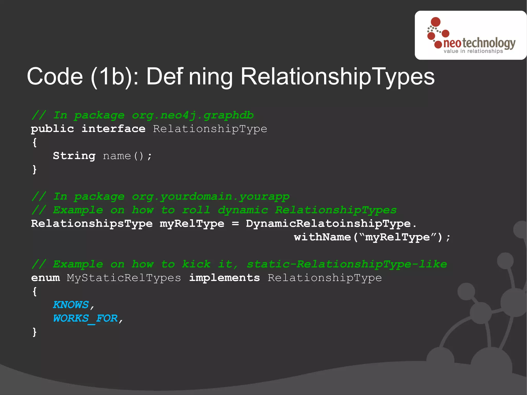 Code (1b): Def ning RelationshipTypes
             i
// In package org.neo4j.graphdb
public interface RelationshipType
{
   String name();
}

// In package org.yourdomain.yourapp
// Example on how to roll dynamic RelationshipTypes
RelationshipsType myRelType = DynamicRelatoinshipType.
                                     withName(“myRelType”);

// Example on how to kick it, static-RelationshipType-like
enum MyStaticRelTypes implements RelationshipType
{
   KNOWS,
   WORKS_FOR,
}
 