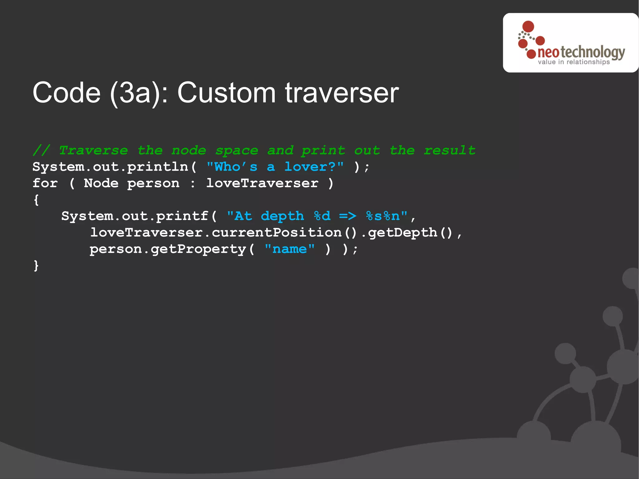 Code (3a): Custom traverser
// Traverse the node space and print out the result
System.out.println( "Who’s a lover?" );
for ( Node person : loveTraverser )
{
   System.out.printf( "At depth %d => %s%n",
       loveTraverser.currentPosition().getDepth(),
       person.getProperty( "name" ) );
}
 