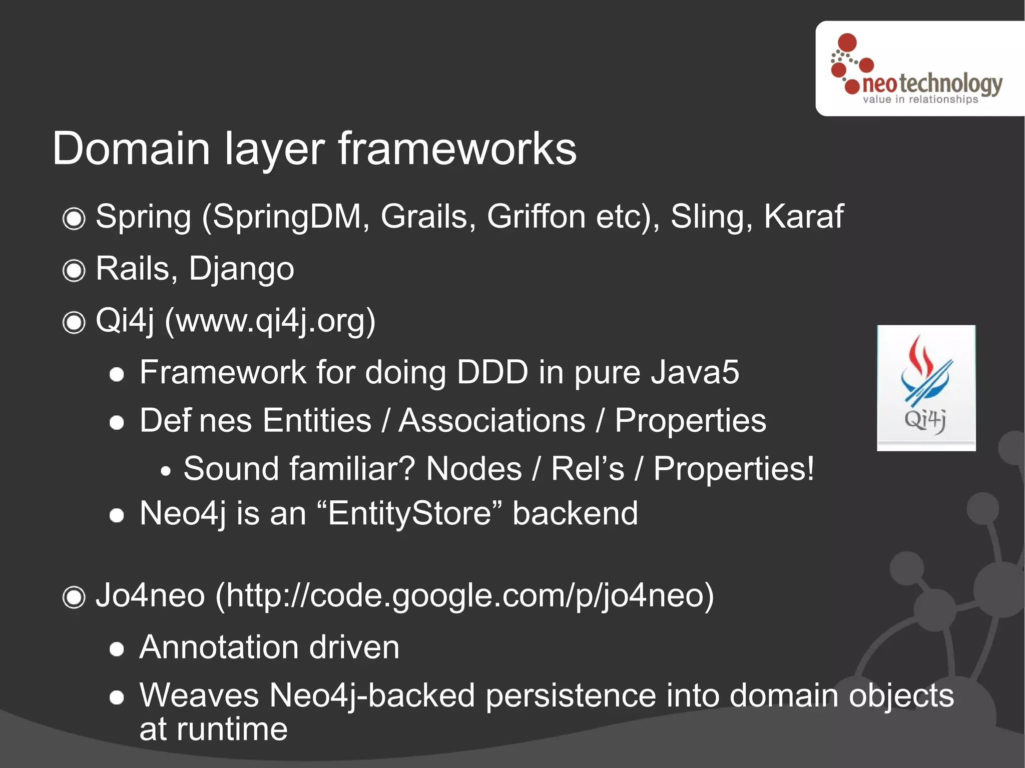 Domain layer frameworks
 Spring (SpringDM, Grails, Griffon etc), Sling, Karaf
 Rails, Django
 Qi4j (www.qi4j.org)
    Framework for doing DDD in pure Java5
    Def nes Entities / Associations / Properties
       i
       Sound familiar? Nodes / Rel’s / Properties!
    Neo4j is an “EntityStore” backend

 Jo4neo (http://code.google.com/p/jo4neo)
    Annotation driven
    Weaves Neo4j-backed persistence into domain objects
    at runtime
 