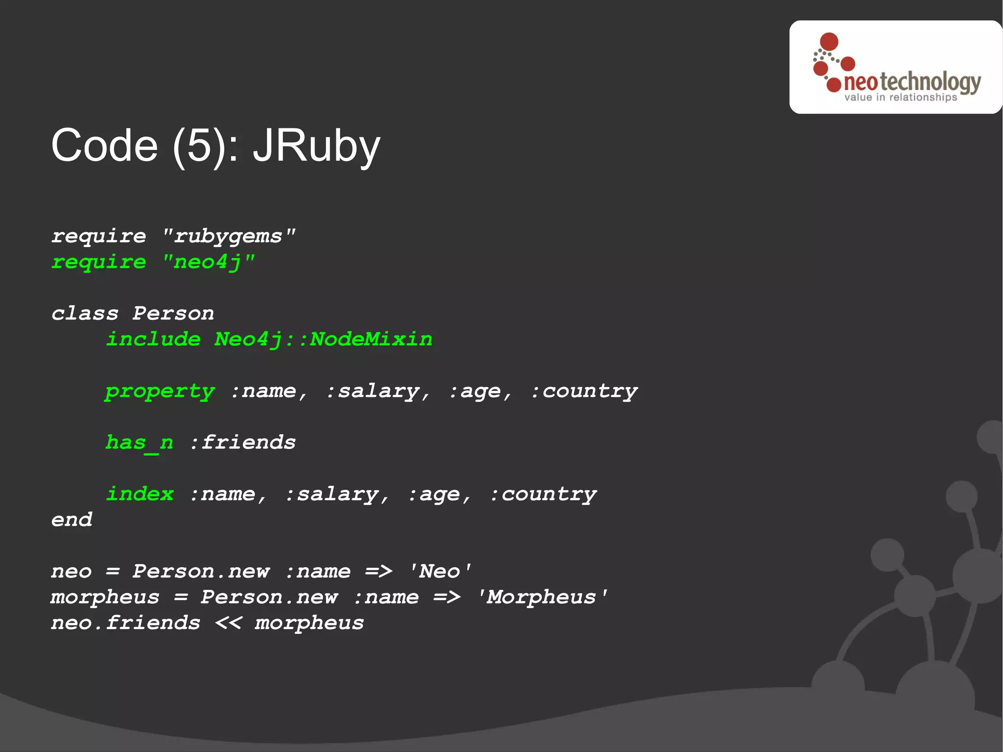 Code (5): JRuby
require "rubygems"
require "neo4j"

class Person
    include Neo4j::NodeMixin

      property :name, :salary, :age, :country

      has_n :friends

      index :name, :salary, :age, :country
end

neo = Person.new :name => 'Neo'
morpheus = Person.new :name => 'Morpheus'
neo.friends << morpheus
 