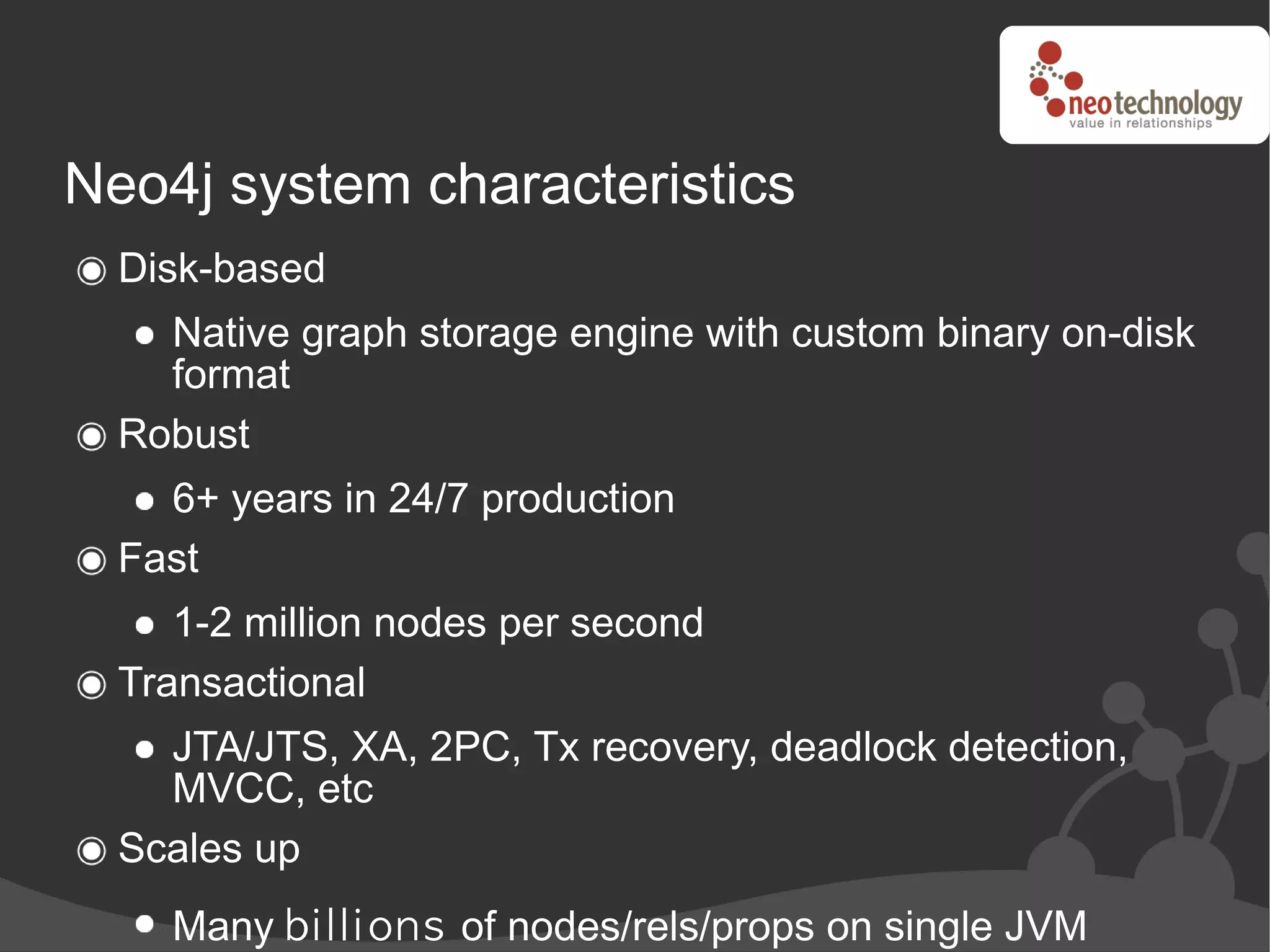 Neo4j system characteristics
  Disk-based
    Native graph storage engine with custom binary on-disk
    format
  Robust
    6+ years in 24/7 production
  Fast
     1-2 million nodes per second
  Transactional
    JTA/JTS, XA, 2PC, Tx recovery, deadlock detection,
    MVCC, etc
  Scales up
    Many b i l l i on s of nodes/rels/props on single JVM
 