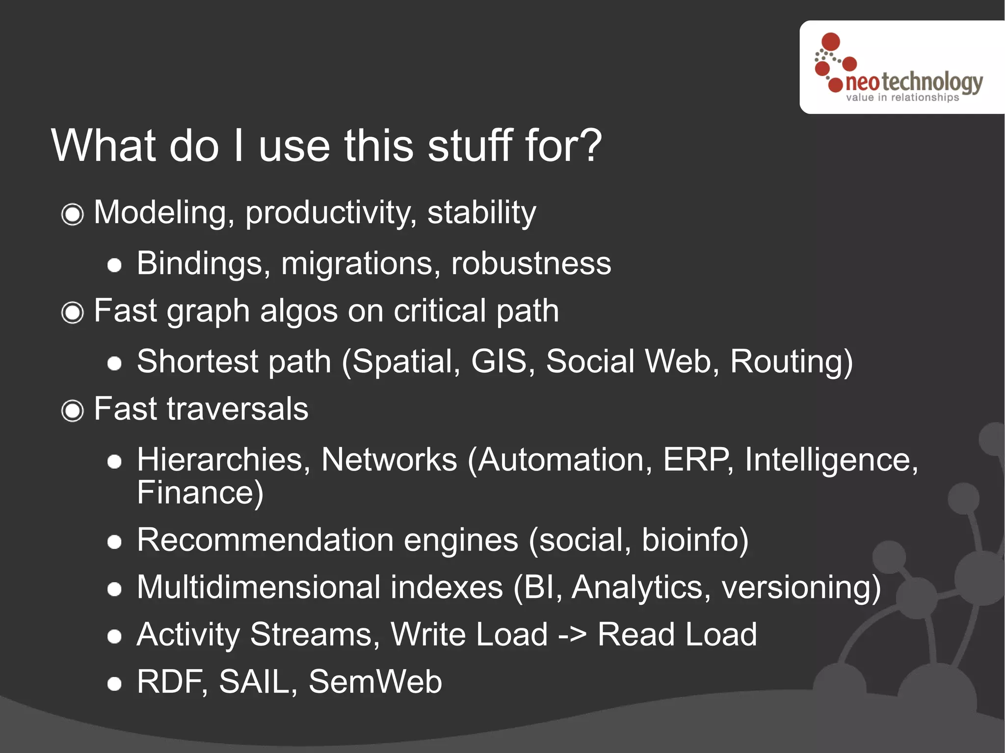 What do I use this stuff for?
  Modeling, productivity, stability
    Bindings, migrations, robustness
  Fast graph algos on critical path
    Shortest path (Spatial, GIS, Social Web, Routing)
  Fast traversals
     Hierarchies, Networks (Automation, ERP, Intelligence,
     Finance)
     Recommendation engines (social, bioinfo)
     Multidimensional indexes (BI, Analytics, versioning)
     Activity Streams, Write Load -> Read Load
     RDF, SAIL, SemWeb
 