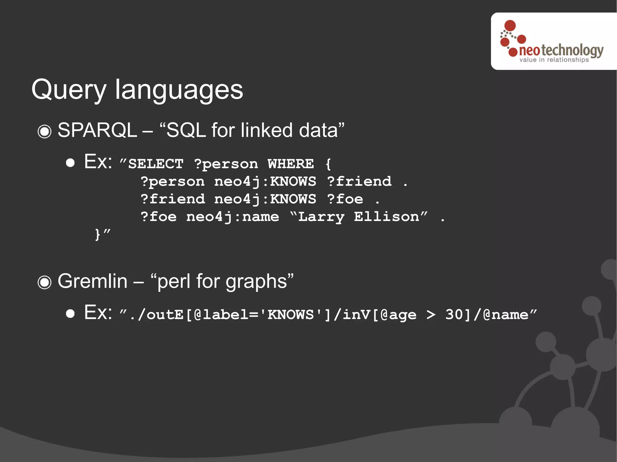 Query languages
 SPARQL – “SQL for linked data”
    Ex: ”SELECT ?person WHERE {
          ?person neo4j:KNOWS ?friend .
          ?friend neo4j:KNOWS ?foe .
          ?foe neo4j:name “Larry Ellison” .
     }”


 Gremlin – “perl for graphs”
    Ex: ”./outE[@label='KNOWS']/inV[@age   > 30]/@name”
 