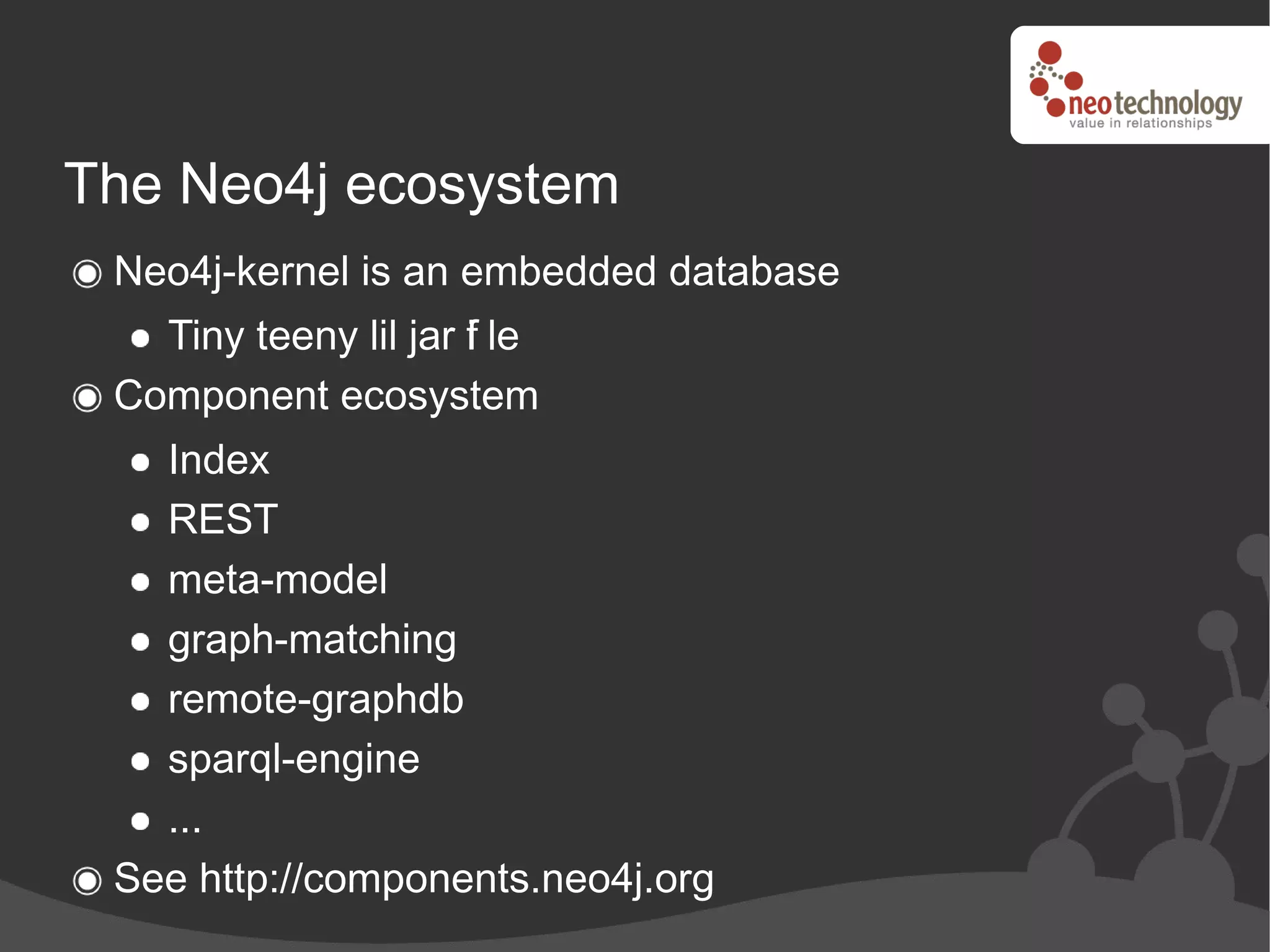 The Neo4j ecosystem
 Neo4j-kernel is an embedded database
   Tiny teeny lil jar f le
                      i
 Component ecosystem
   Index
   REST
   meta-model
   graph-matching
   remote-graphdb
   sparql-engine
   ...
 See http://components.neo4j.org
 