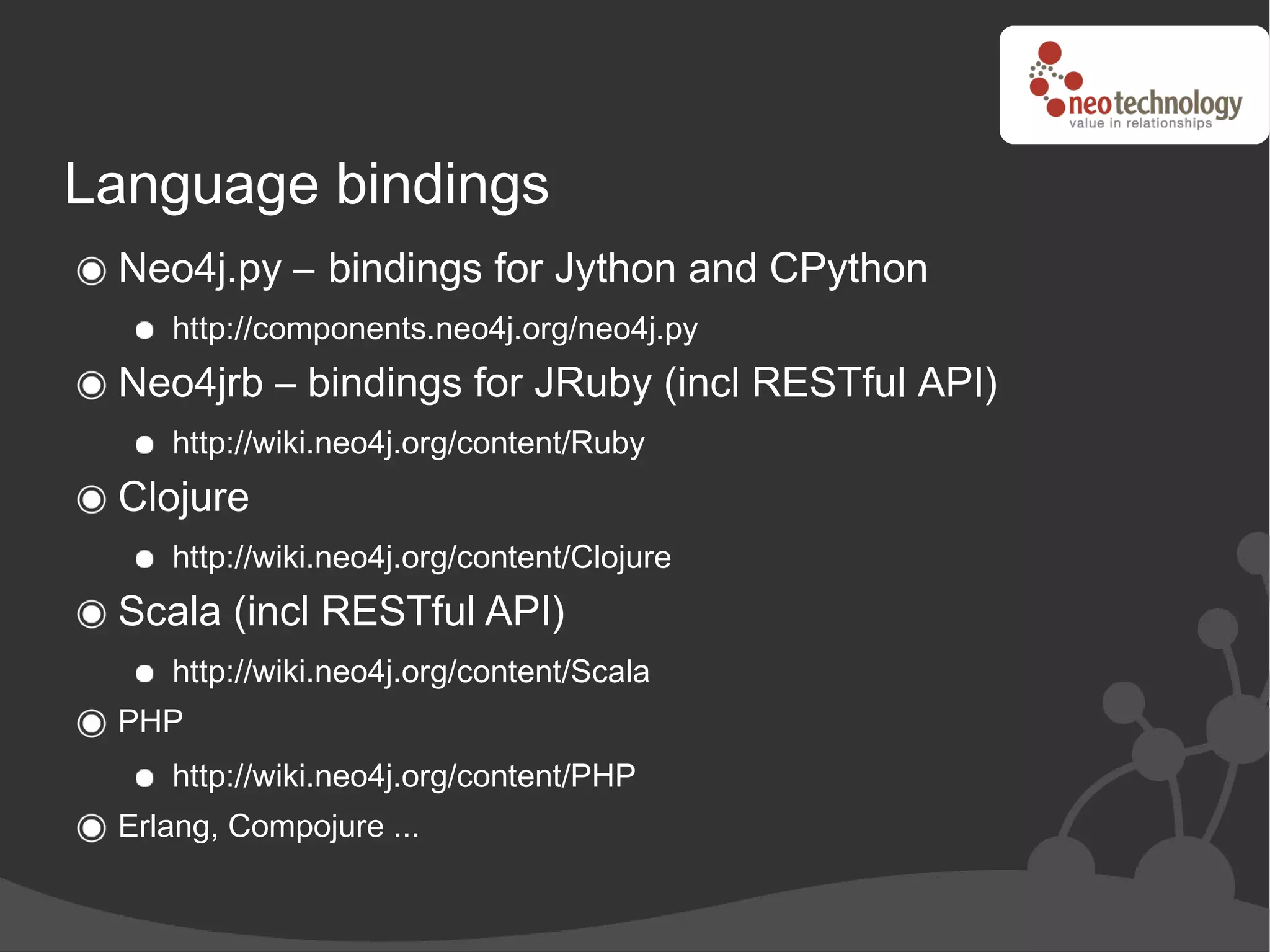 Language bindings
 Neo4j.py – bindings for Jython and CPython
    http://components.neo4j.org/neo4j.py
 Neo4jrb – bindings for JRuby (incl RESTful API)
    http://wiki.neo4j.org/content/Ruby
 Clojure
    http://wiki.neo4j.org/content/Clojure
 Scala (incl RESTful API)
    http://wiki.neo4j.org/content/Scala
 PHP
    http://wiki.neo4j.org/content/PHP
 Erlang, Compojure ...
 