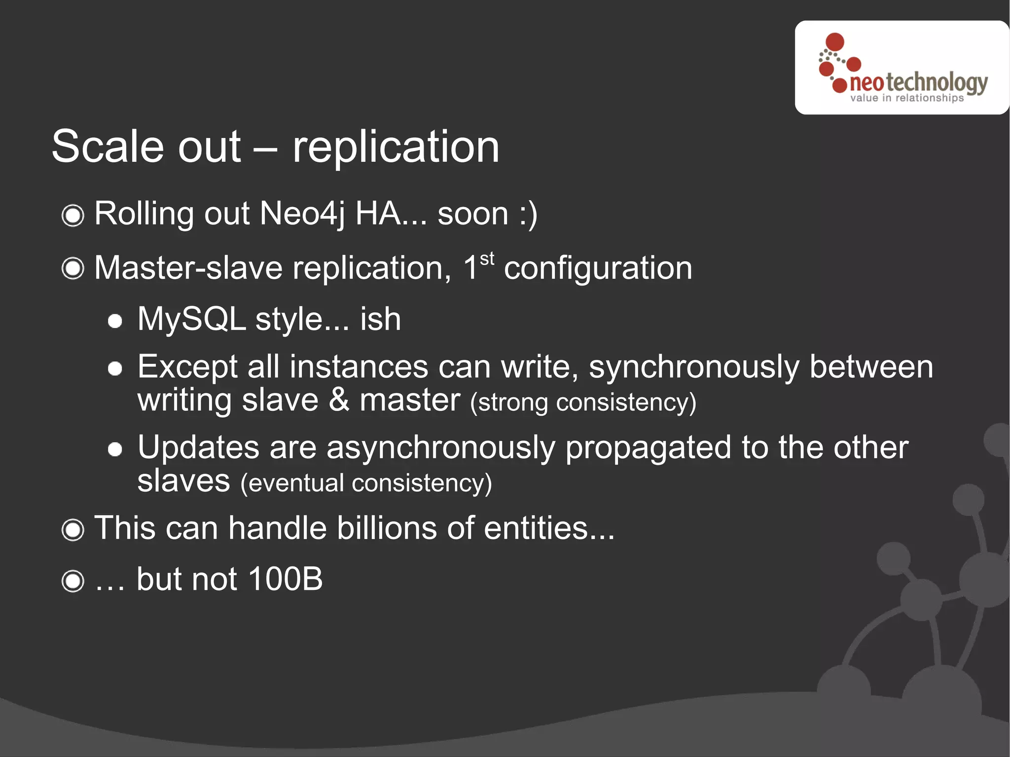 Scale out – replication
  Rolling out Neo4j HA... soon :)
  Master-slave replication, 1st configuration
     MySQL style... ish
     Except all instances can write, synchronously between
     writing slave & master (strong consistency)
     Updates are asynchronously propagated to the other
     slaves (eventual consistency)
  This can handle billions of entities...
  … but not 100B
 