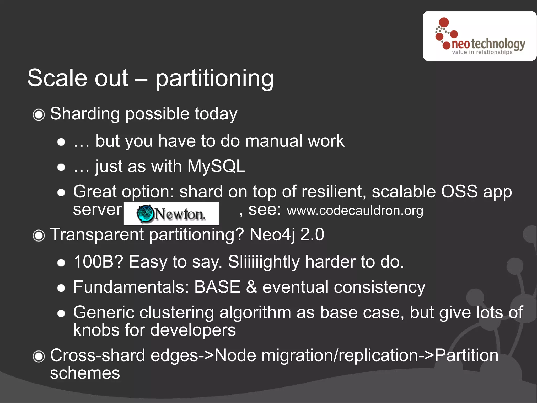 Scale out – partitioning
  Sharding possible today
     … but you have to do manual work
     … just as with MySQL
     Great option: shard on top of resilient, scalable OSS app
     server               , see: www.codecauldron.org
  Transparent partitioning? Neo4j 2.0
     100B? Easy to say. Sliiiiightly harder to do.
     Fundamentals: BASE & eventual consistency
     Generic clustering algorithm as base case, but give lots of
     knobs for developers
  Cross-shard edges->Node migration/replication->Partition
  schemes
 