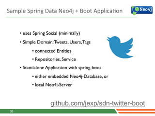 Sample	
  Spring	
  Data	
  Neo4j	
  +	
  Boot	
  ApplicaJon
36
github.com/jexp/sdn-twitter-boot
• uses Spring Social (minimally)	

• Simple Domain:Tweets, Users,Tags	

• connected Entities	

• Repositories, Service	

• Standalone Application with spring-boot	

• either embedded Neo4j-Database, or	

• local Neo4j-Server
 