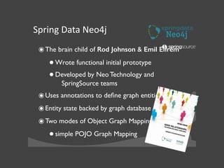 Spring	
  Data	
  Neo4j
๏The brain child of Rod Johnson & Emil Eifrém	

•Wrote functional initial prototype	

•Developed by Neo Technology and
SpringSource teams	

๏Uses annotations to deﬁne graph entities	

๏Entity state backed by graph database	

๏Two modes of Object Graph Mapping	

•simple POJO Graph Mapping	

 