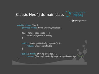 public class Tag {	
private final Node underlyingNode;	
!
Tag( final Node node ) {	
underlyingNode = node;	
}	
!
public Node getUnderlyingNode() {	
return underlyingNode;	
}	
!
public final String getTag() {	
return (String) underlyingNode.getProperty( “tag”
);	
Classic	
  Neo4j	
  domain	
  class
 