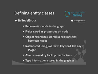 Deﬁning	
  enJty	
  classes
•@NodeEntity	

• Represents a node in the graph	

• Fields saved as properties on node	

• Object references stored as relationships
between nodes	

• Instantiated using Java ‘new’ keyword, like any
POJO	

• Also returned by lookup mechanisms	

• Type information stored in the graph as
 