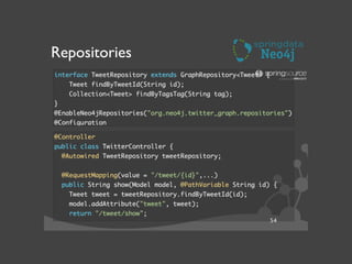 Repositories
interface TweetRepository extends GraphRepository<Tweet> {	
Tweet findByTweetId(String id);	
Collection<Tweet> findByTagsTag(String tag);	
}	
@EnableNeo4jRepositories("org.neo4j.twitter_graph.repositories")	
@Configuration	
@Controller	
public class TwitterController {	
@Autowired TweetRepository tweetRepository;	
!
@RequestMapping(value = "/tweet/{id}",...)	
public String show(Model model, @PathVariable String id) {	
Tweet tweet = tweetRepository.findByTweetId(id);	
model.addAttribute("tweet", tweet);	
return "/tweet/show";	
54
 