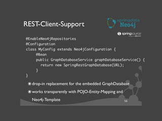 56
REST-Client-Support
!
๏drop-in replacement for the embedded GraphDatabase	

๏works transparently with POJO-Entity-Mapping and
Neo4j-Template
@EnableNeo4jRepositories	
@Configuration	
class MyConfig extends Neo4jConfiguration {	
	 @Bean	
	 public GraphDatabaseService graphDatabaseService() {	
return new SpringRestGraphDatabase(URL);	
	 }	
}
 