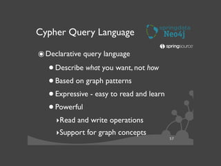 57
Cypher Query Language
๏Declarative query language	

•Describe what you want, not how	

•Based on graph patterns	

•Expressive - easy to read and learn	

•Powerful	

‣Read and write operations	

‣Support for graph concepts	

 