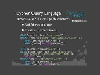 58
Cypher Query Language
๏Write-Queries create graph structures	

•Add follows to a user	

•Create a complete tweet.	

MERGE (user:User {user:"starbuxman"})	
FOREACH (name in ["ah3rz","springsource","mesirii"] |	
MERGE (other:User {user:name})	
MERGE (user)-[:FOLLOWS]->(other))	
!
MATCH (user:User {name:"mesirii"})	
CREATE (tweet:Tweet {text:"Love to work with
@starbuxman on #SpringData #Neo4j demos"})<-
[:POSTED]-(user))	
FOREACH (tag in ["SpringData","Neo4j"] |	
MERGE (t:Tag {tag:tag})	
MERGE (tweet)-[:TAGGED]->(t))	
 