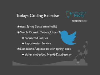 64
Todays Coding Exercise
๏uses Spring Social (minimally)	

๏Simple Domain:Tweets, Users,Tags	

•connected Entities	

•Repositories, Service	

๏Standalone Application with spring-boot	

•either embedded Neo4j-Database, or	

 