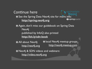 ConJnue	
  here
๏See the Spring Data Neo4j site for more info: 
http://spring.neo4j.org	

๏Again, don’t miss our guidebook on Spring Data
Neo4j 
published by InfoQ also printed 
http://bit.ly/sdn-book	

๏All about Neo4j:  
http://neo4j.org 	

๏Neo4j & SDN videos and webinars:  
http://video.neo4j.org 	

๏local Neo4j meetup groups 
http://neo4j.meetup.com	

 