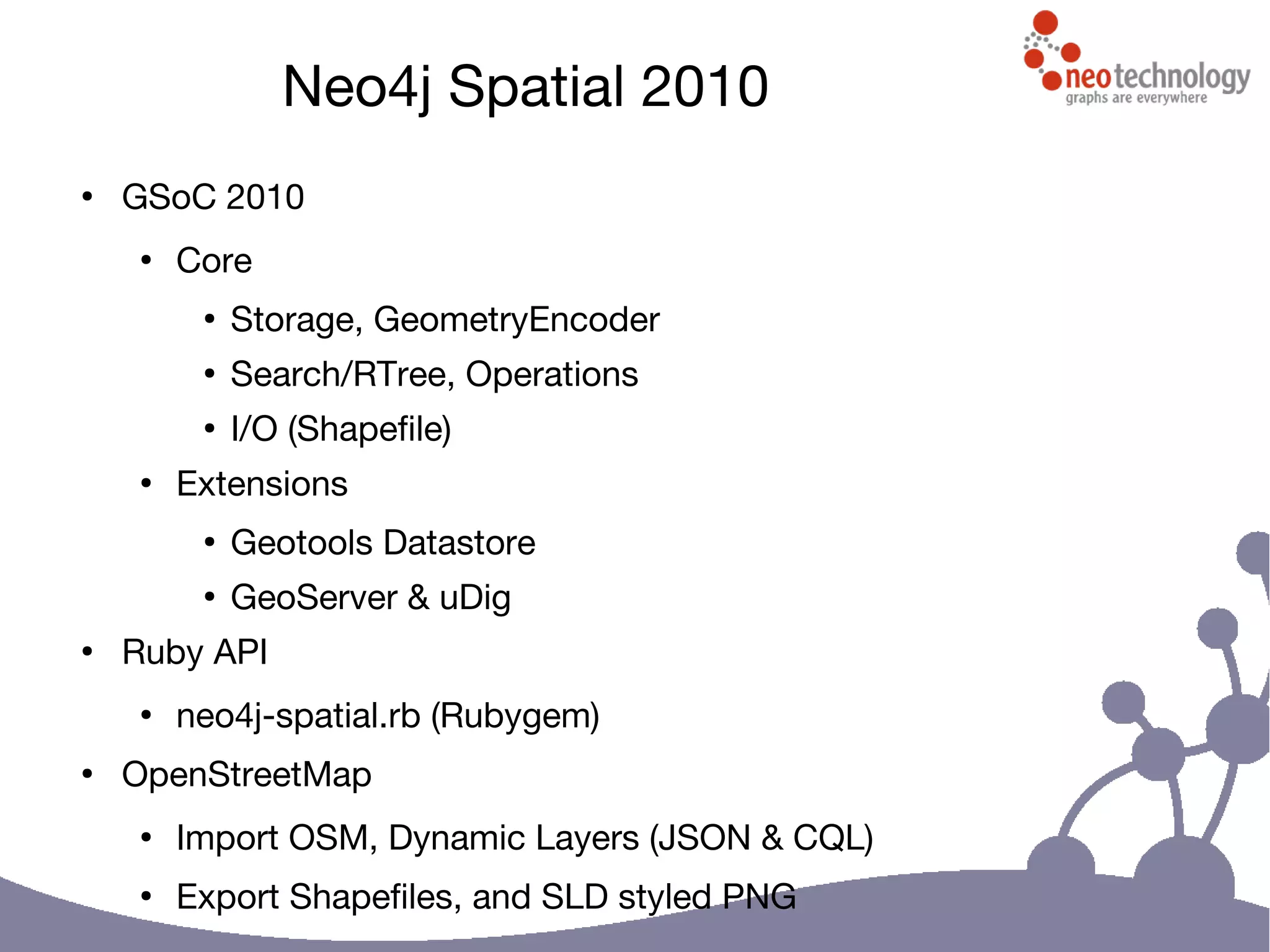 Neo4j Spatial 2010
●
GSoC 2010
●
Core
●
Storage, GeometryEncoder
●
Search/RTree, Operations
●
I/O (Shapefile)
●
Extensions
●
Geotools Datastore
●
GeoServer & uDig
●
Ruby API
●
neo4j-spatial.rb (Rubygem)
●
OpenStreetMap
●
Import OSM, Dynamic Layers (JSON & CQL)
●
Export Shapefiles, and SLD styled PNG
 
