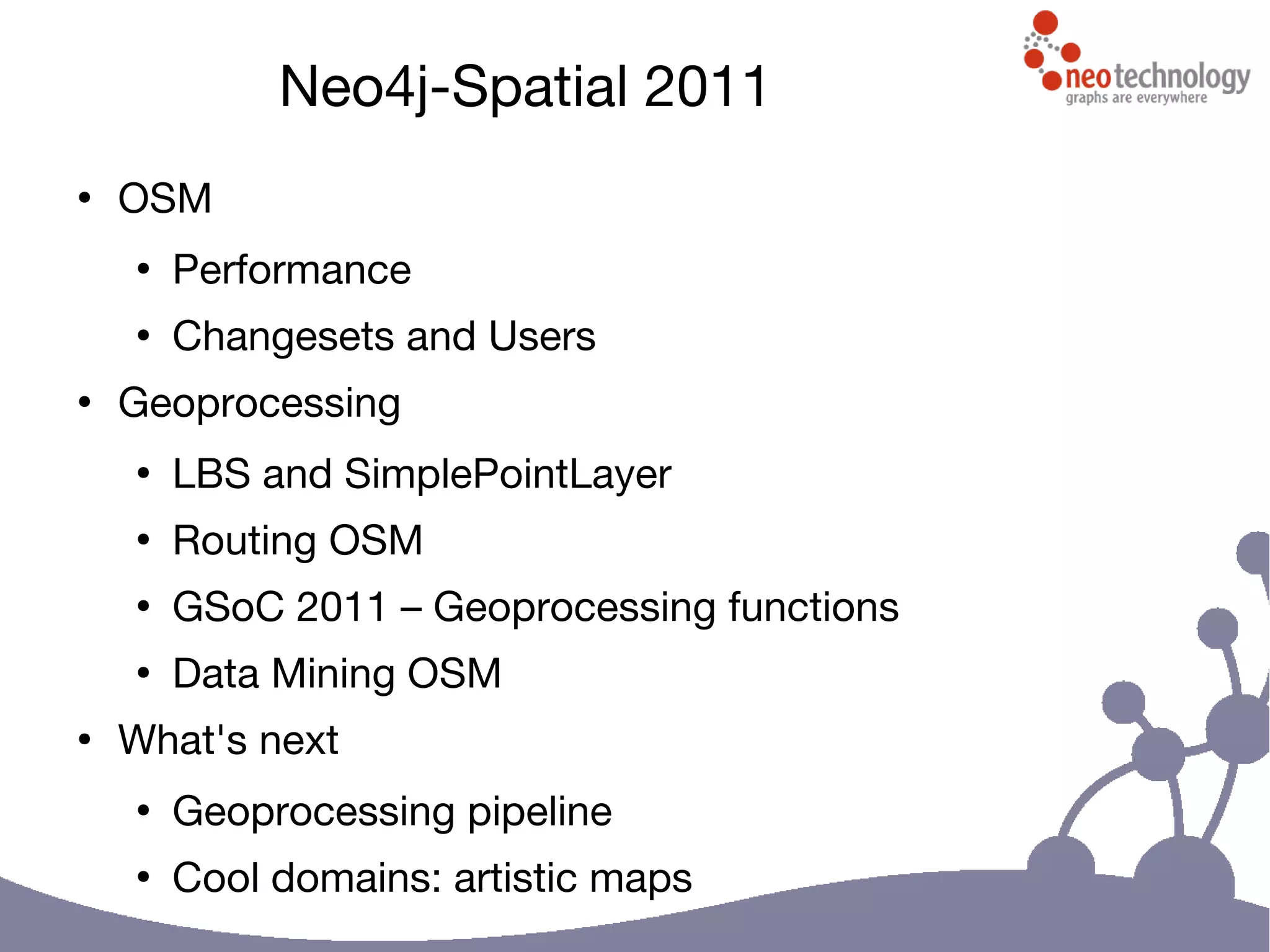 Neo4j-Spatial 2011
●
OSM
●
Performance
●
Changesets and Users
●
Geoprocessing
●
LBS and SimplePointLayer
●
Routing OSM
●
GSoC 2011 – Geoprocessing functions
●
Data Mining OSM
●
What's next
●
Geoprocessing pipeline
●
Cool domains: artistic maps
 