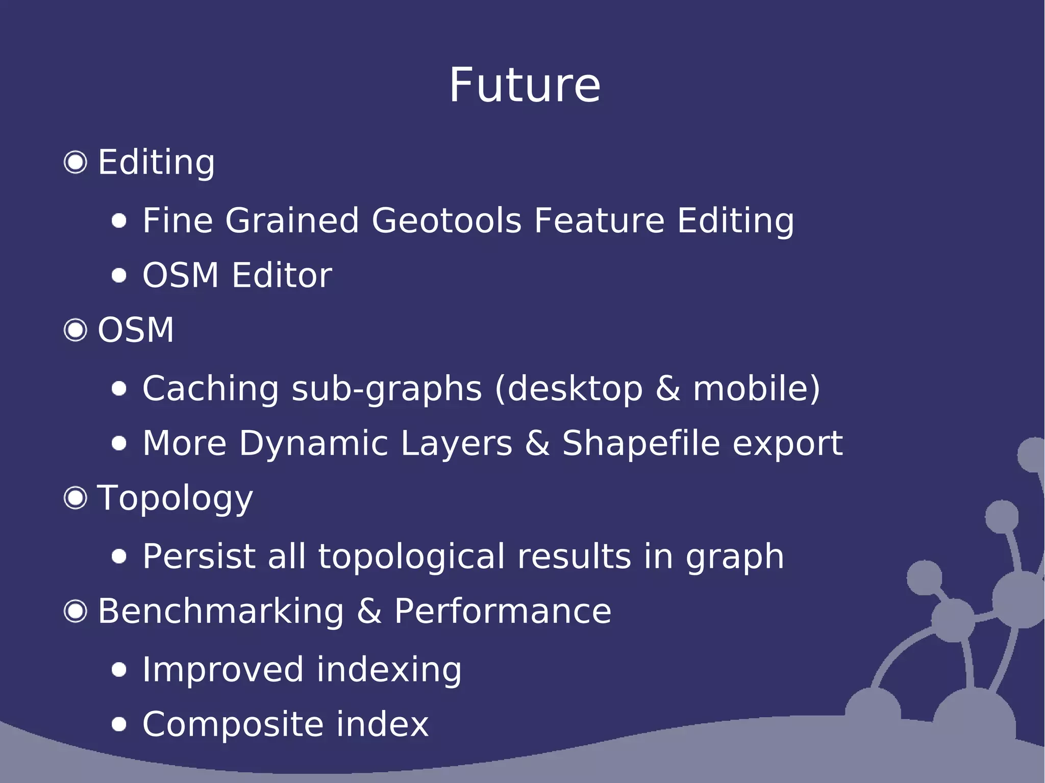 Future
Editing
  Fine Grained Geotools Feature Editing
  OSM Editor
OSM
  Caching sub-graphs (desktop & mobile)
  More Dynamic Layers & Shapefile export
Topology
  Persist all topological results in graph
Benchmarking & Performance
  Improved indexing
  Composite index
 