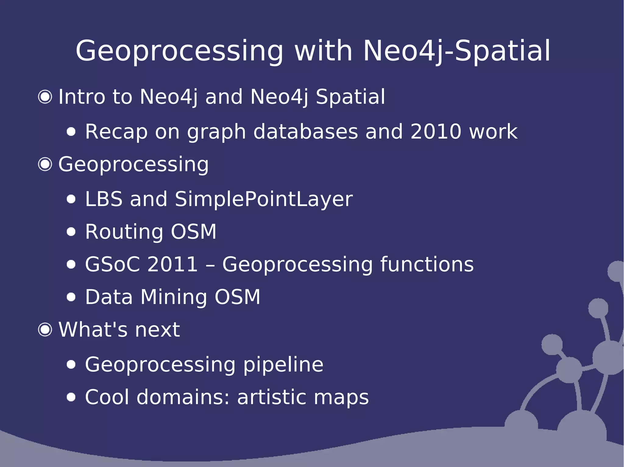 Geoprocessing with Neo4j-Spatial
Intro to Neo4j and Neo4j Spatial
  Recap on graph databases and 2010 work
Geoprocessing
  LBS and SimplePointLayer
  Routing OSM
  GSoC 2011 – Geoprocessing functions
  Data Mining OSM
What's next
  Geoprocessing pipeline
  Cool domains: artistic maps
 