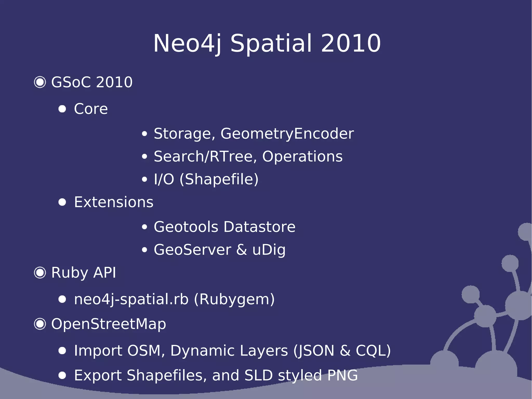Neo4j Spatial 2010
GSoC 2010
  Core
            Storage, GeometryEncoder
            Search/RTree, Operations
            I/O (Shapefile)
  Extensions
            Geotools Datastore
            GeoServer & uDig
Ruby API
  neo4j-spatial.rb (Rubygem)
OpenStreetMap
  Import OSM, Dynamic Layers (JSON & CQL)
  Export Shapefiles, and SLD styled PNG
 