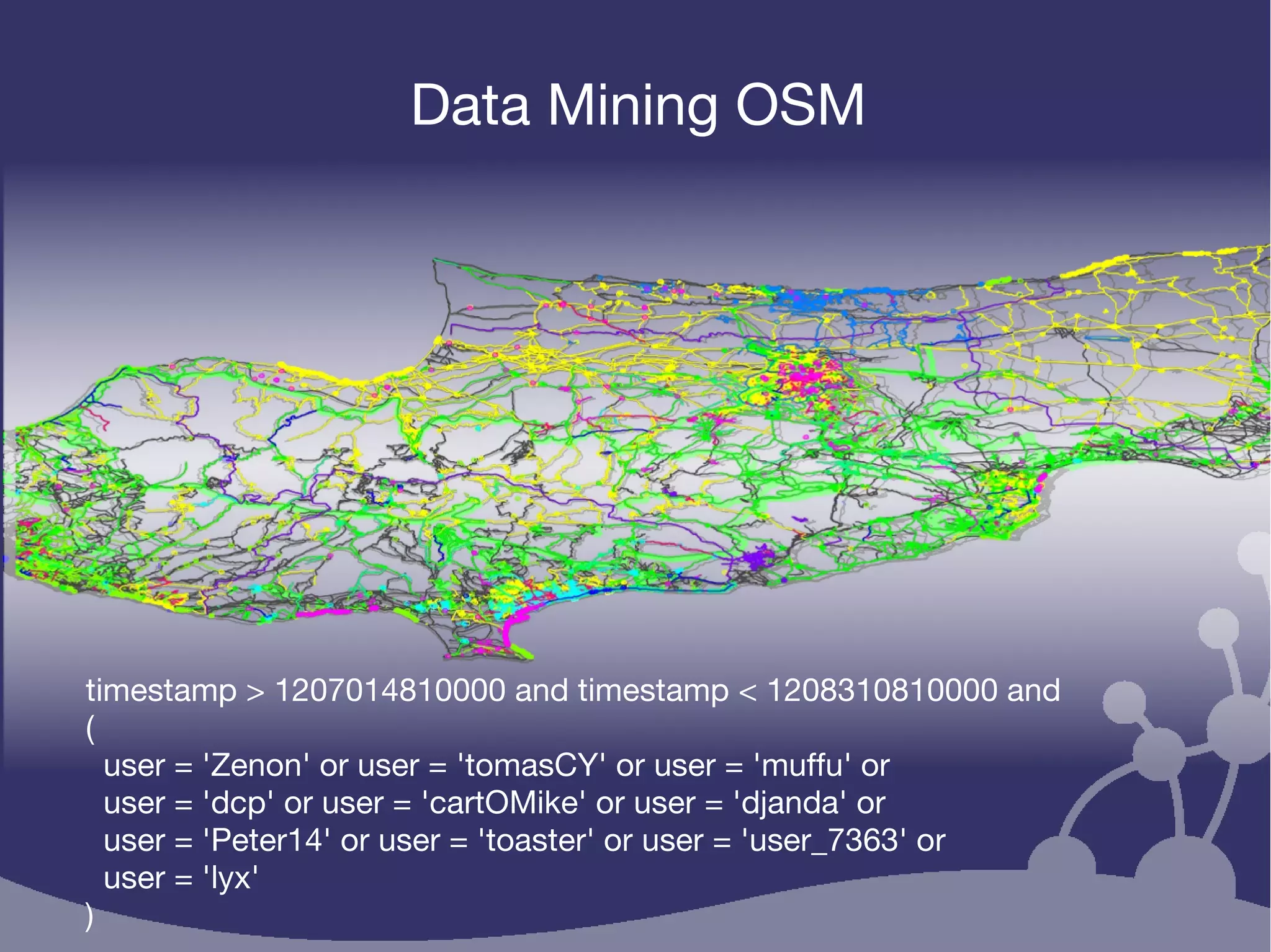 Data Mining OSM
timestamp > 1207014810000 and timestamp < 1208310810000 and
(
user = 'Zenon' or user = 'tomasCY' or user = 'muffu' or
user = 'dcp' or user = 'cartOMike' or user = 'djanda' or
user = 'Peter14' or user = 'toaster' or user = 'user_7363' or
user = 'lyx'
)
 
