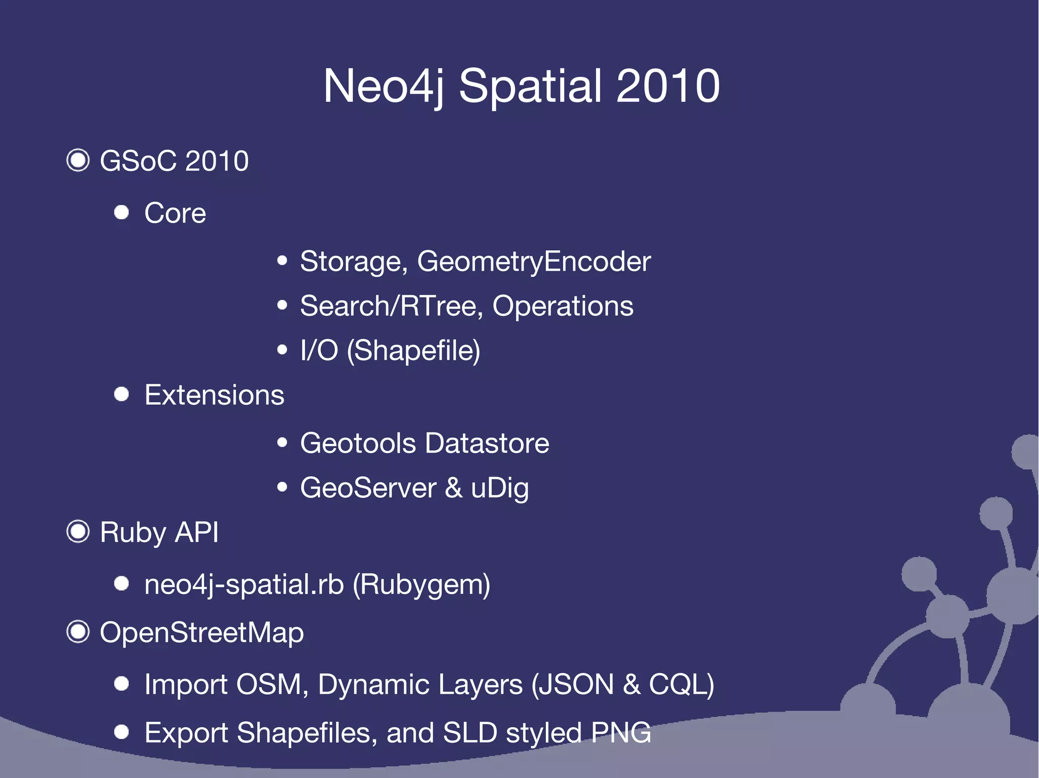 Neo4j Spatial 2010
GSoC 2010
Core
Storage, GeometryEncoder
Search/RTree, Operations
I/O (Shapefile)
Extensions
Geotools Datastore
GeoServer & uDig
Ruby API
neo4j-spatial.rb (Rubygem)
OpenStreetMap
Import OSM, Dynamic Layers (JSON & CQL)
Export Shapefiles, and SLD styled PNG
 