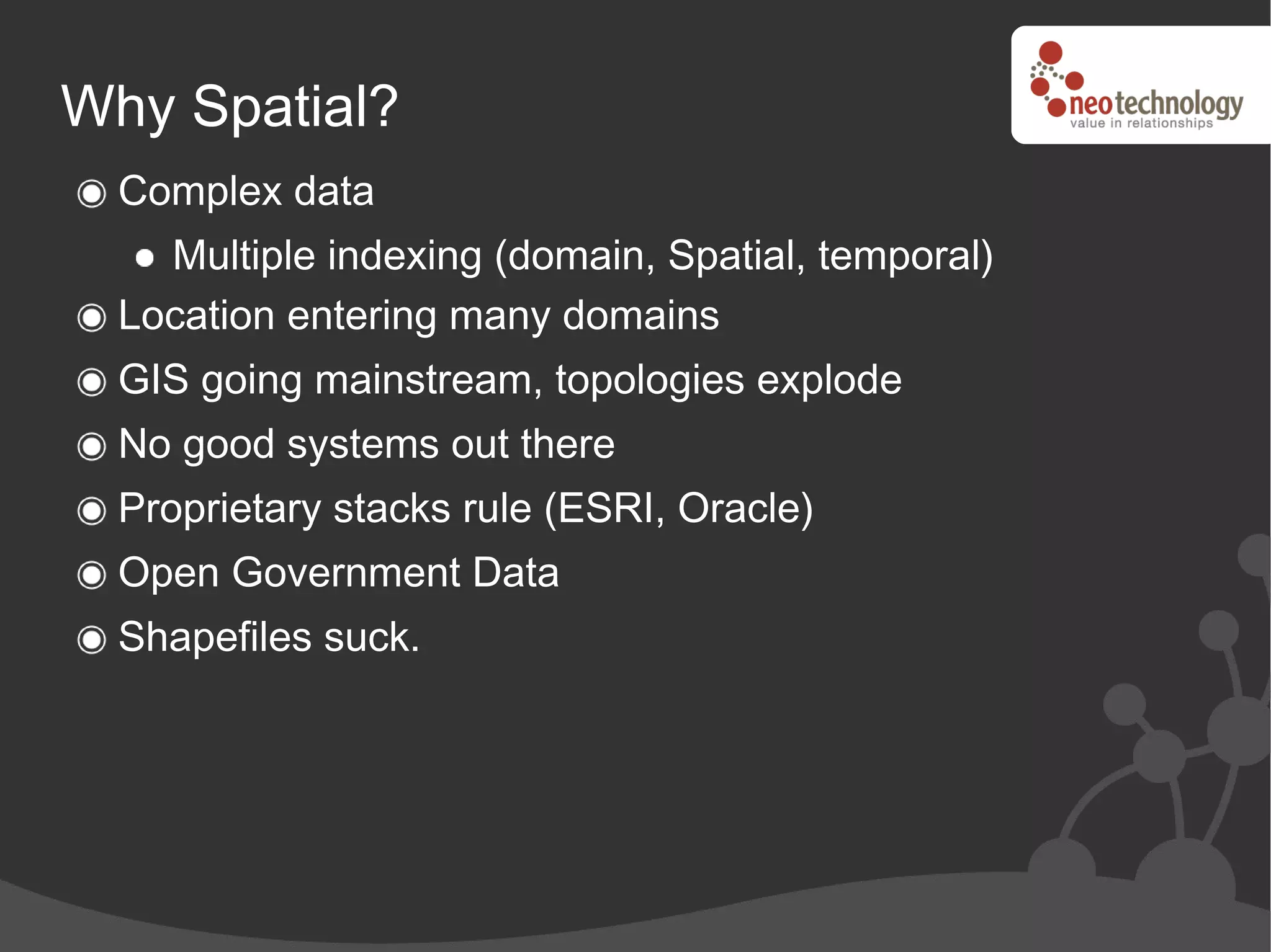 Why Spatial?
  Complex data
    Multiple indexing (domain, Spatial, temporal)
  Location entering many domains
  GIS going mainstream, topologies explode
  No good systems out there
  Proprietary stacks rule (ESRI, Oracle)
  Open Government Data
  Shapefiles suck.
 