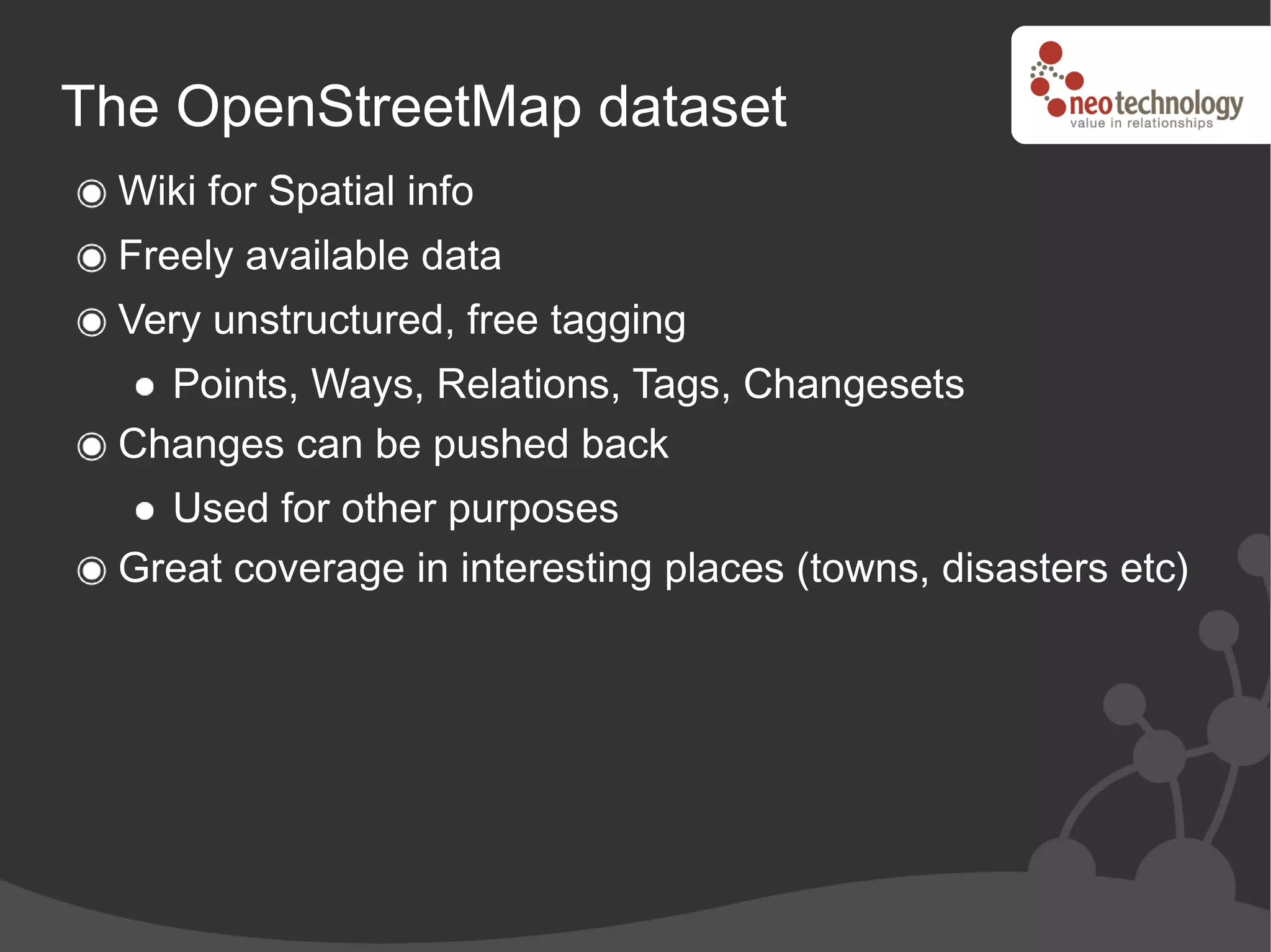The OpenStreetMap dataset
 Wiki for Spatial info
 Freely available data
 Very unstructured, free tagging
   Points, Ways, Relations, Tags, Changesets
 Changes can be pushed back
   Used for other purposes
 Great coverage in interesting places (towns, disasters etc)
 