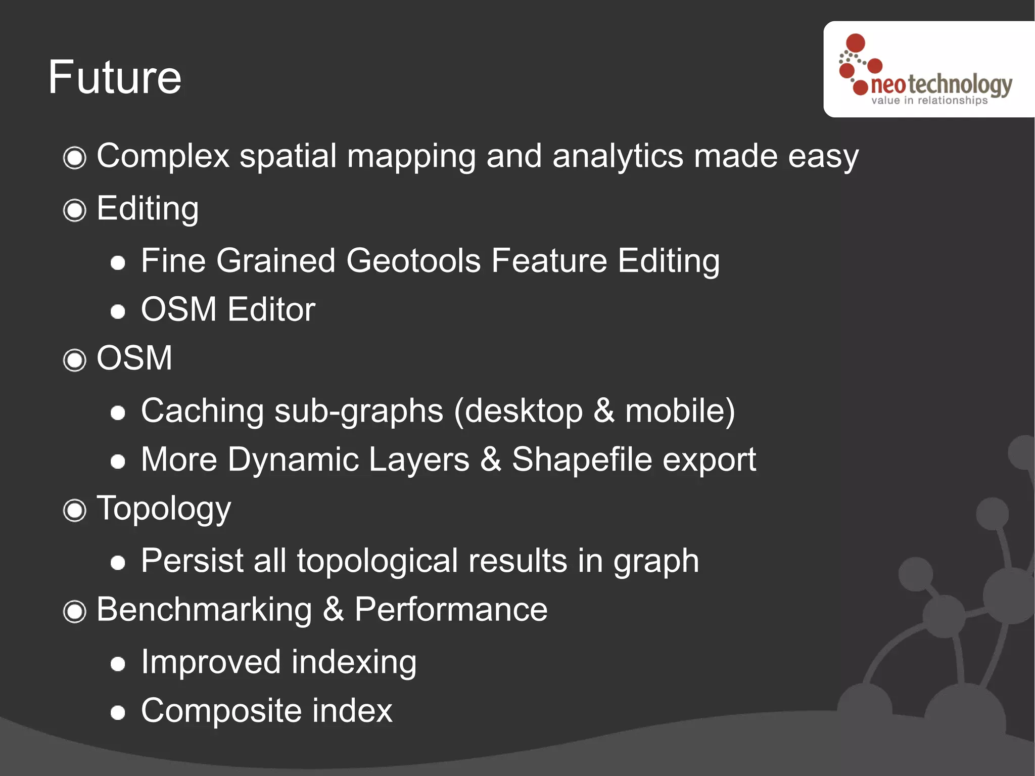 Future
  Complex spatial mapping and analytics made easy
  Editing
    Fine Grained Geotools Feature Editing
    OSM Editor
  OSM
    Caching sub-graphs (desktop & mobile)
    More Dynamic Layers & Shapefile export
  Topology
    Persist all topological results in graph
  Benchmarking & Performance
     Improved indexing
     Composite index
 