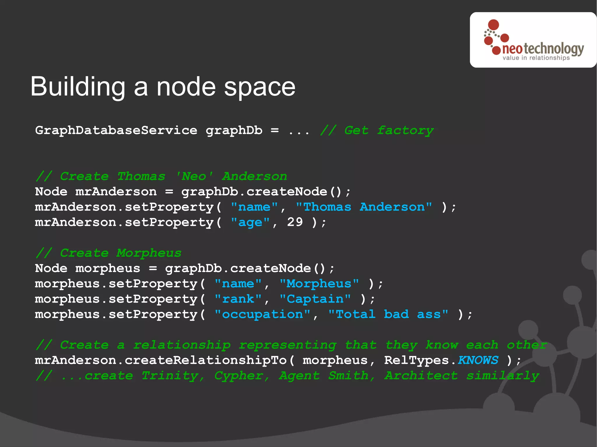 Building a node space
GraphDatabaseService graphDb = ... // Get factory


// Create Thomas 'Neo' Anderson
Node mrAnderson = graphDb.createNode();
mrAnderson.setProperty( "name", "Thomas Anderson" );
mrAnderson.setProperty( "age", 29 );

// Create Morpheus
Node morpheus = graphDb.createNode();
morpheus.setProperty( "name", "Morpheus" );
morpheus.setProperty( "rank", "Captain" );
morpheus.setProperty( "occupation", "Total bad ass" );

// Create a relationship representing that they know each other
mrAnderson.createRelationshipTo( morpheus, RelTypes.KNOWS );
// ...create Trinity, Cypher, Agent Smith, Architect similarly
 