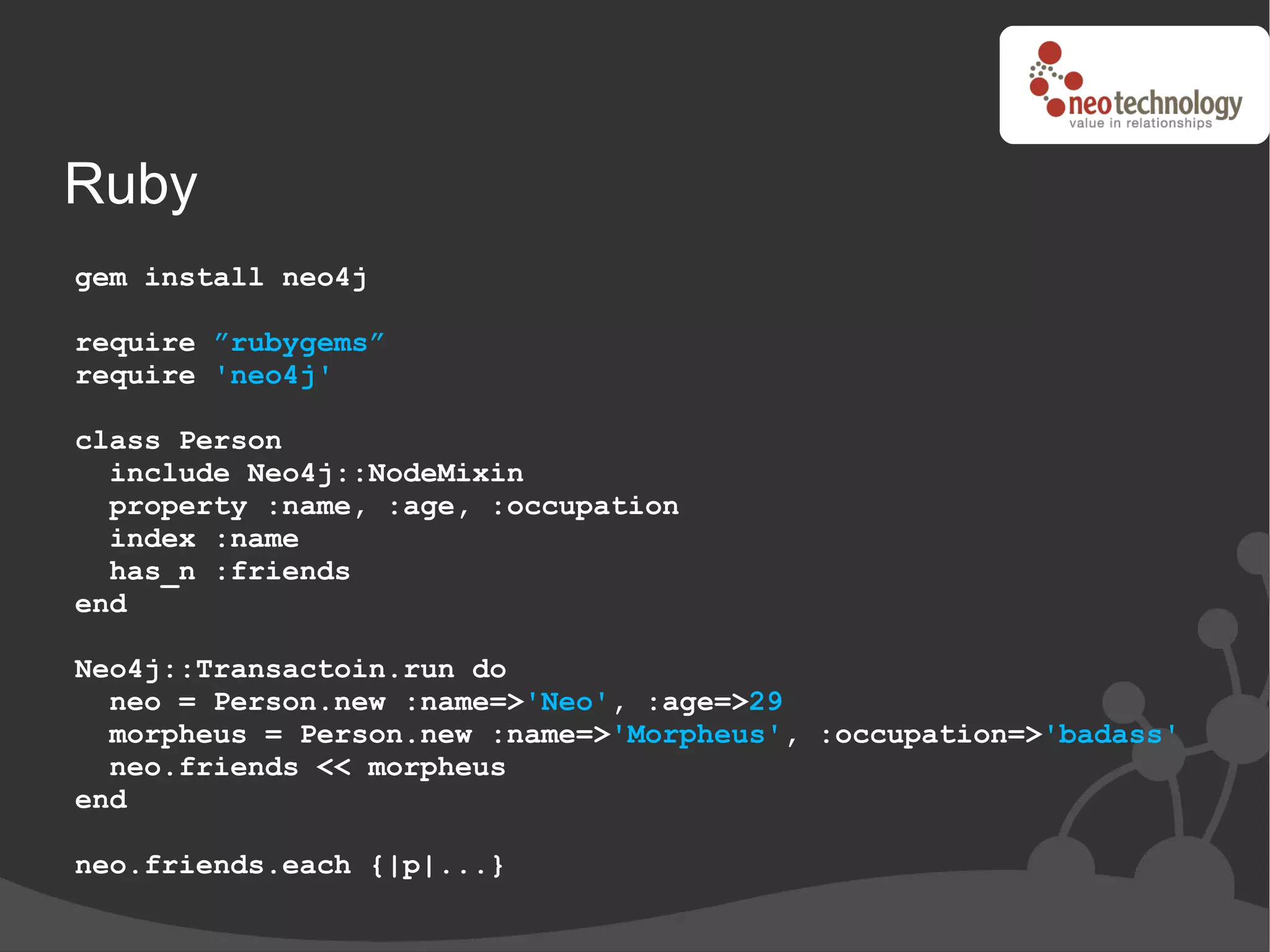 Ruby
gem install neo4j

require ”rubygems”
require 'neo4j'

class Person
  include Neo4j::NodeMixin
  property :name, :age, :occupation
  index :name
  has_n :friends
end

Neo4j::Transactoin.run do
  neo = Person.new :name=>'Neo', :age=>29
  morpheus = Person.new :name=>'Morpheus', :occupation=>'badass'
  neo.friends << morpheus
end

neo.friends.each {|p|...}
 