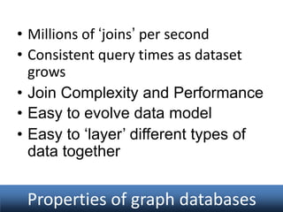 • Millions of ‘joins’ per second
• Consistent query times as dataset
grows
• Join Complexity and Performance
• Easy to evolve data model
• Easy to ‘layer’ different types of
data together

Properties of graph databases

 
