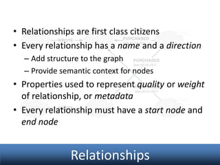 • Relationships are first class citizens
• Every relationship has a name and a direction
– Add structure to the graph
– Provide semantic context for nodes

• Properties used to represent quality or weight
of relationship, or metadata
• Every relationship must have a start node and
end node

Relationships

 