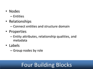 • Nodes
– Entities

• Relationships
– Connect entities and structure domain

• Properties
– Entity attributes, relationship qualities, and
metadata

• Labels
– Group nodes by role

Four Building Blocks

 
