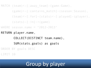 MATCH (team)<-[:away_team]-(game:Game),

(game)<-[:contains_match]-(season:Season),
(team)<-[:for]-(stats)<-[:played]-(player),
(stats)-[:in]->(game)
WHERE season.name = "2012-2013"
RETURN player.name,
COLLECT(DISTINCT team.name),
SUM(stats.goals) as goals
ORDER BY goals DESC
LIMIT 10

Group by player

 