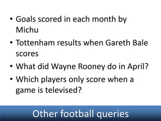 • Goals scored in each month by
Michu
• Tottenham results when Gareth Bale
scores
• What did Wayne Rooney do in April?
• Which players only score when a
game is televised?

Other football queries

 