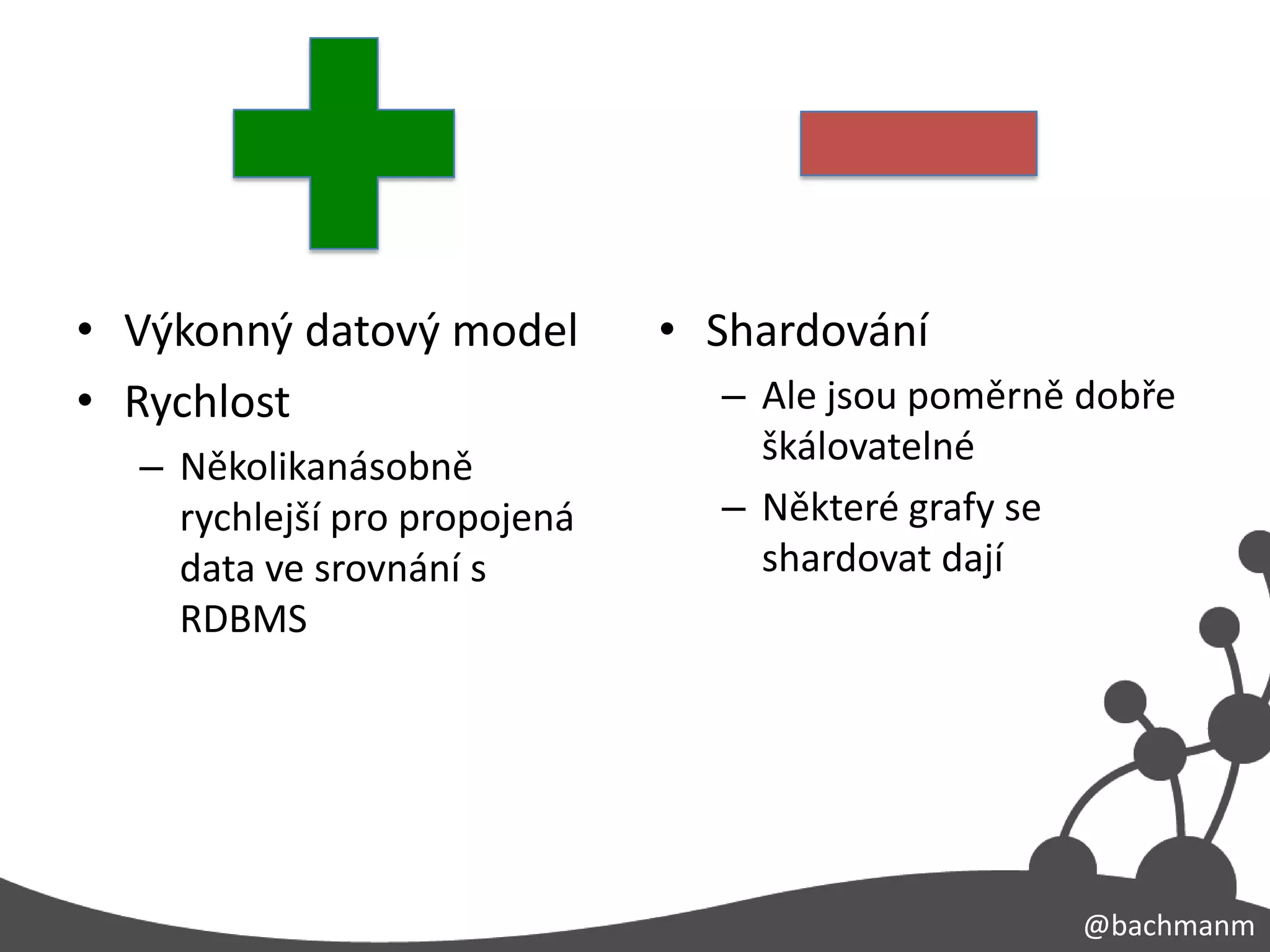 • Výkonný datový model        • Shardování
• Rychlost                      – Ale jsou poměrně dobře
  – Několikanásobně               škálovatelné
    rychlejší pro propojená     – Některé grafy se
    data ve srovnání s            shardovat dají
    RDBMS




                                                   @bachmanm
 