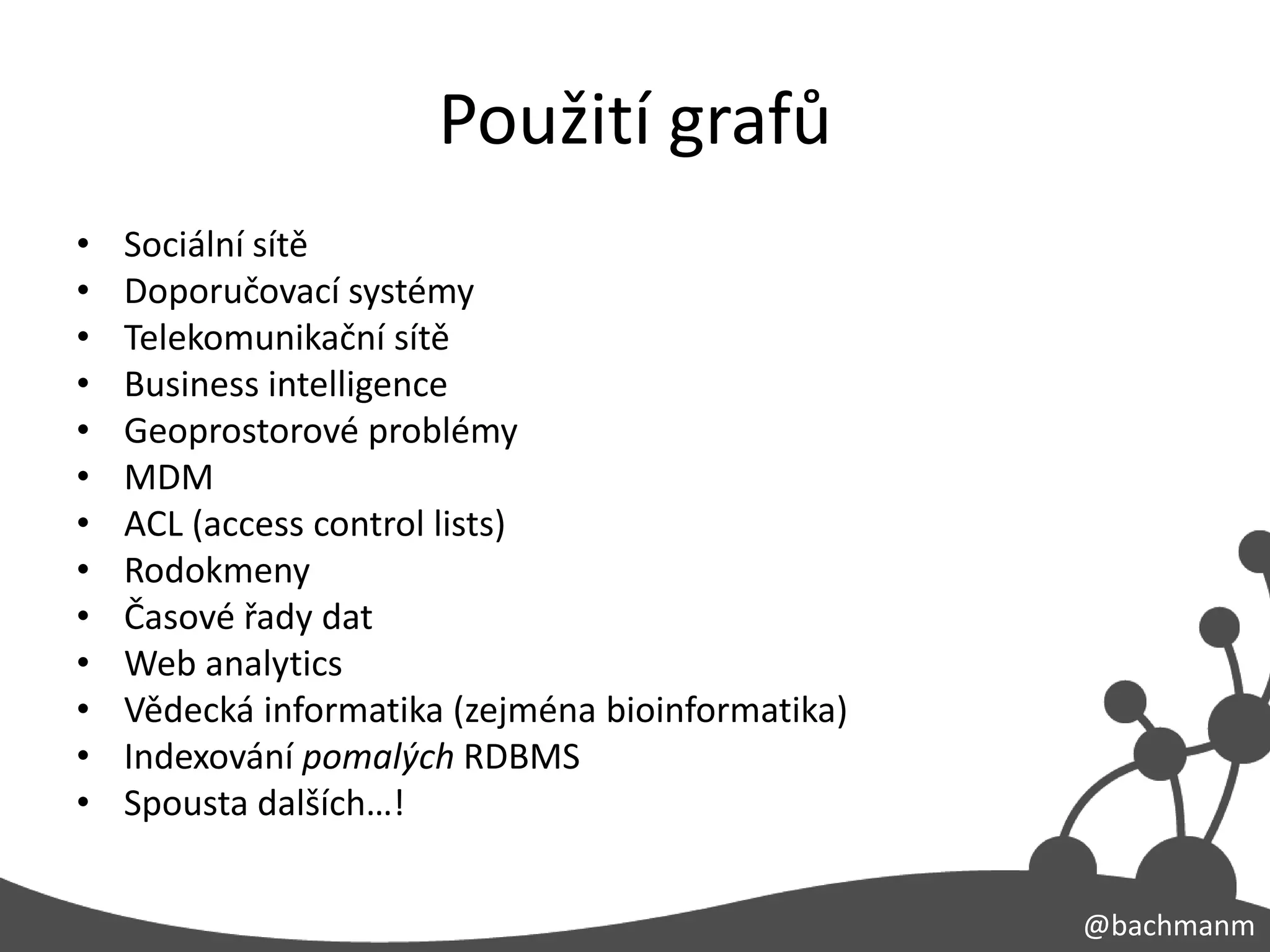 Použití grafů
•   Sociální sítě
•   Doporučovací systémy
•   Telekomunikační sítě
•   Business intelligence
•   Geoprostorové problémy
•   MDM
•   ACL (access control lists)
•   Rodokmeny
•   Časové řady dat
•   Web analytics
•   Vědecká informatika (zejména bioinformatika)
•   Indexování pomalých RDBMS
•   Spousta dalších…!


                                                   @bachmanm
 