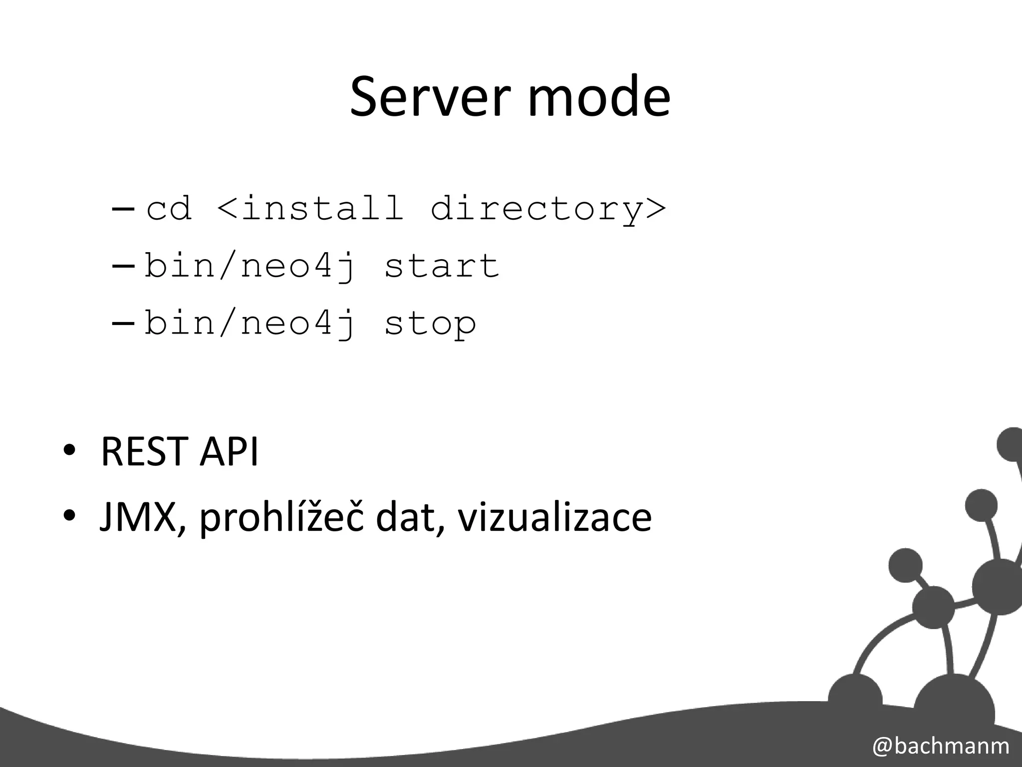 Server mode
  – cd <install directory>
  – bin/neo4j start
  – bin/neo4j stop


• REST API
• JMX, prohlížeč dat, vizualizace



                                    @bachmanm
 