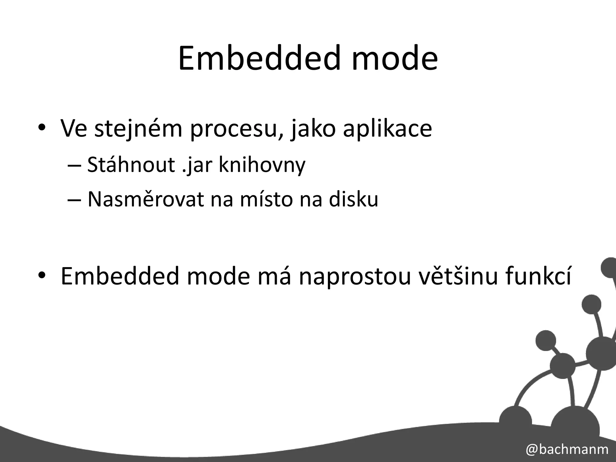 Embedded mode
• Ve stejném procesu, jako aplikace
  – Stáhnout .jar knihovny
  – Nasměrovat na místo na disku


• Embedded mode má naprostou většinu funkcí




                                       @bachmanm
 