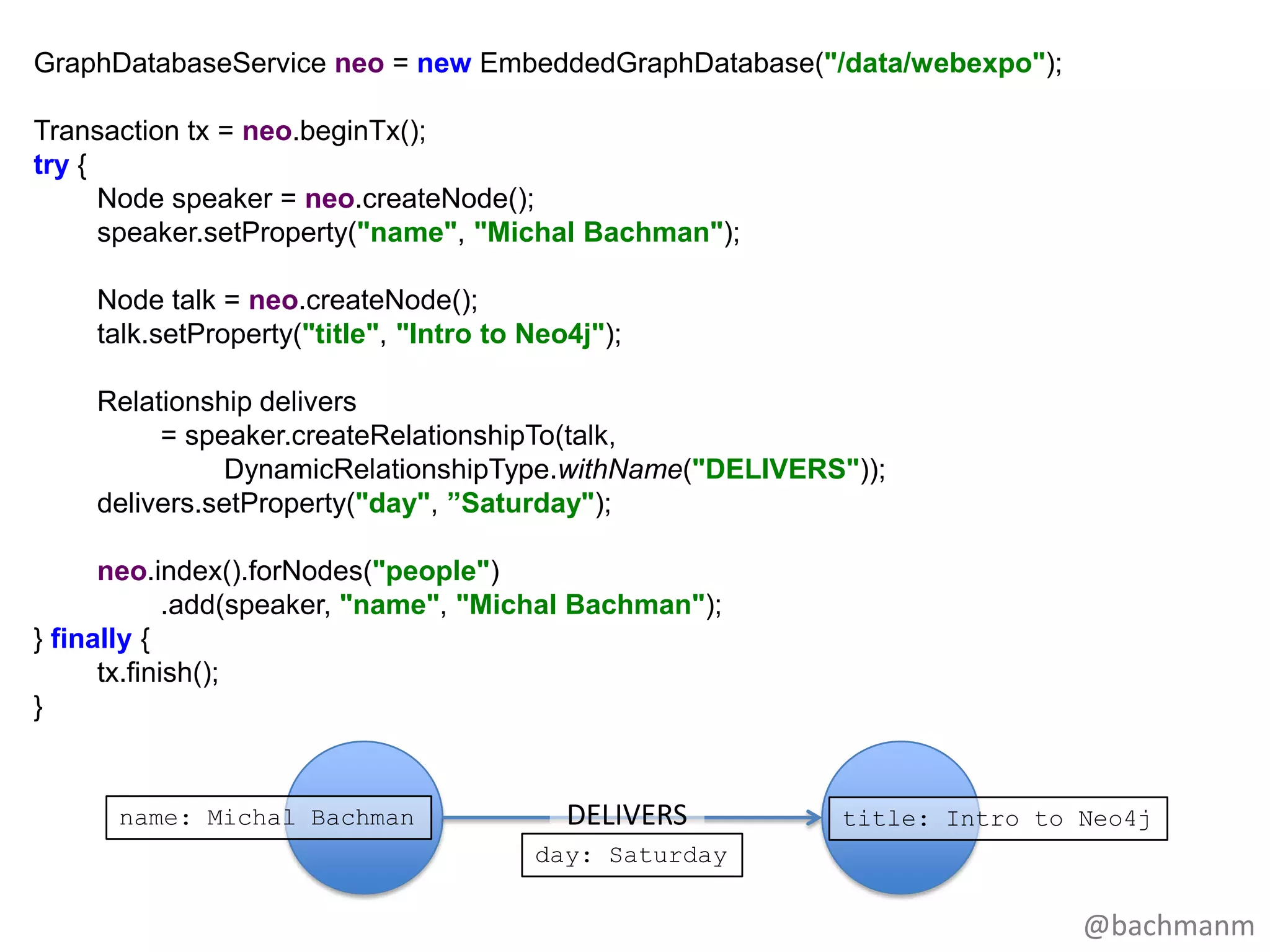 GraphDatabaseService neo = new EmbeddedGraphDatabase("/data/webexpo");

Transaction tx = neo.beginTx();
try {
      Node speaker = neo.createNode();
      speaker.setProperty("name", "Michal Bachman");

    Node talk = neo.createNode();
    talk.setProperty("title", "Intro to Neo4j");

    Relationship delivers
         = speaker.createRelationshipTo(talk,
              DynamicRelationshipType.withName("DELIVERS"));
    delivers.setProperty("day", ”Saturday");

      neo.index().forNodes("people")
             .add(speaker, "name", "Michal Bachman");
} finally {
      tx.finish();
}


      name: Michal Bachman                 DELIVERS     title: Intro to Neo4j
                                        day: Saturday

                                                                         @bachmanm
 