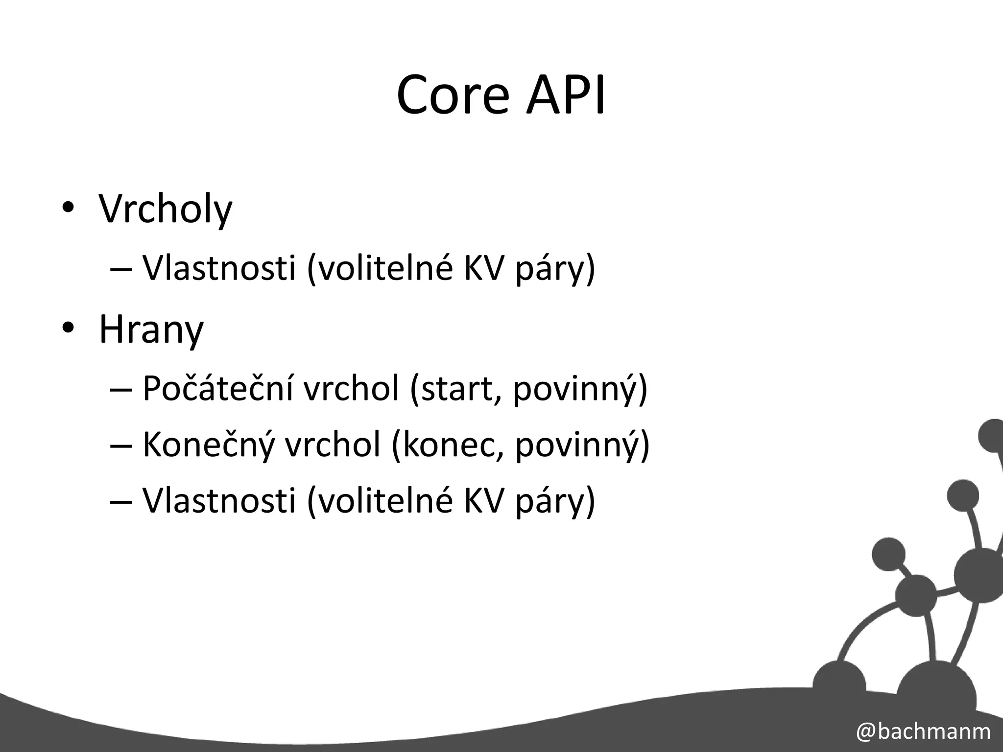 Core API
• Vrcholy
  – Vlastnosti (volitelné KV páry)
• Hrany
  – Počáteční vrchol (start, povinný)
  – Konečný vrchol (konec, povinný)
  – Vlastnosti (volitelné KV páry)




                                        @bachmanm
 