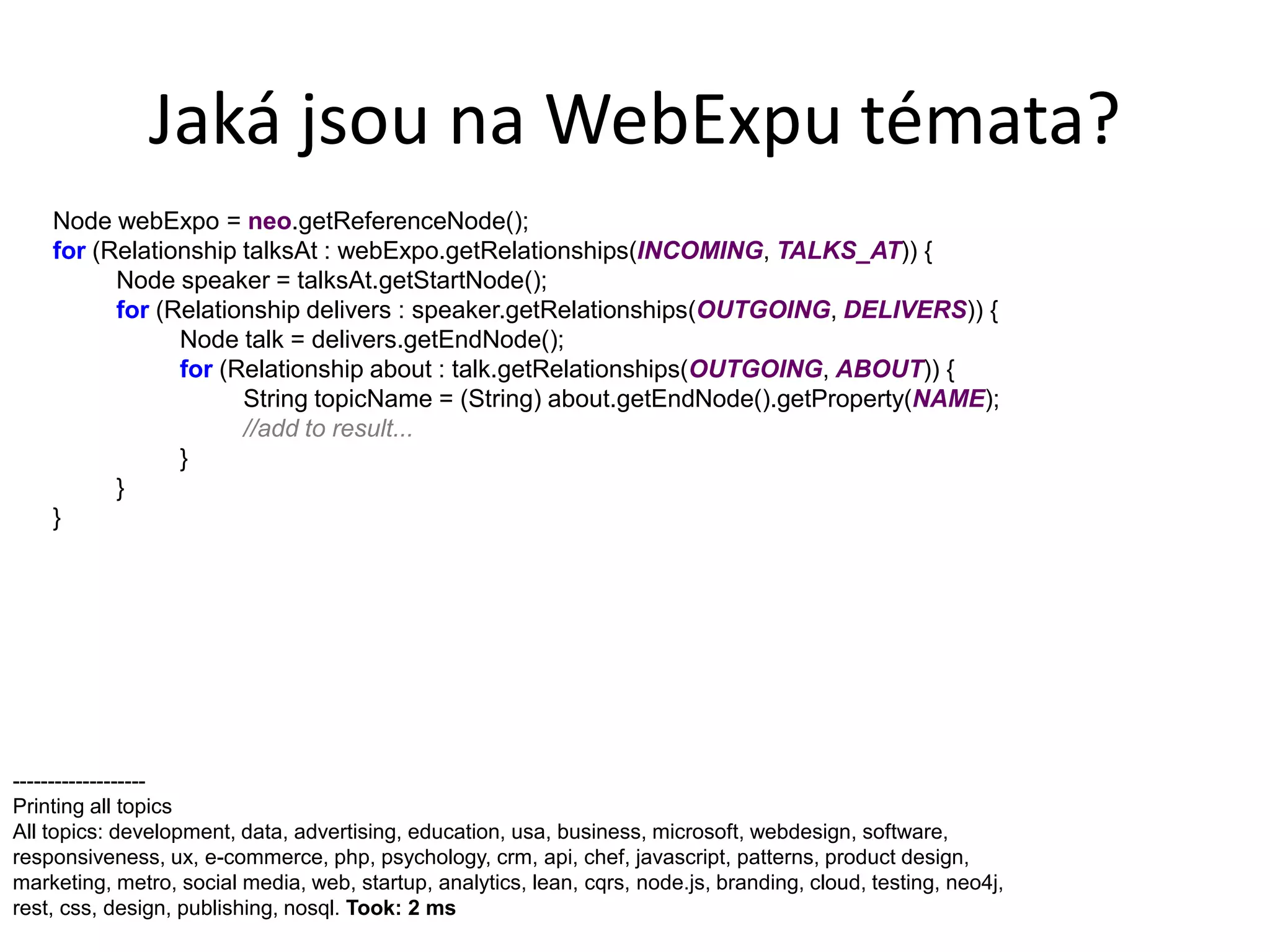 Jaká jsou na WebExpu témata?
    Node webExpo = neo.getReferenceNode();
    for (Relationship talksAt : webExpo.getRelationships(INCOMING, TALKS_AT)) {
          Node speaker = talksAt.getStartNode();
          for (Relationship delivers : speaker.getRelationships(OUTGOING, DELIVERS)) {
                Node talk = delivers.getEndNode();
                for (Relationship about : talk.getRelationships(OUTGOING, ABOUT)) {
                      String topicName = (String) about.getEndNode().getProperty(NAME);
                      //add to result...
                }
          }
    }




-------------------
Printing all topics
All topics: development, data, advertising, education, usa, business, microsoft, webdesign, software,
responsiveness, ux, e-commerce, php, psychology, crm, api, chef, javascript, patterns, product design,
marketing, metro, social media, web, startup, analytics, lean, cqrs, node.js, branding, cloud, testing, neo4j,
rest, css, design, publishing, nosql. Took: 2 ms
 