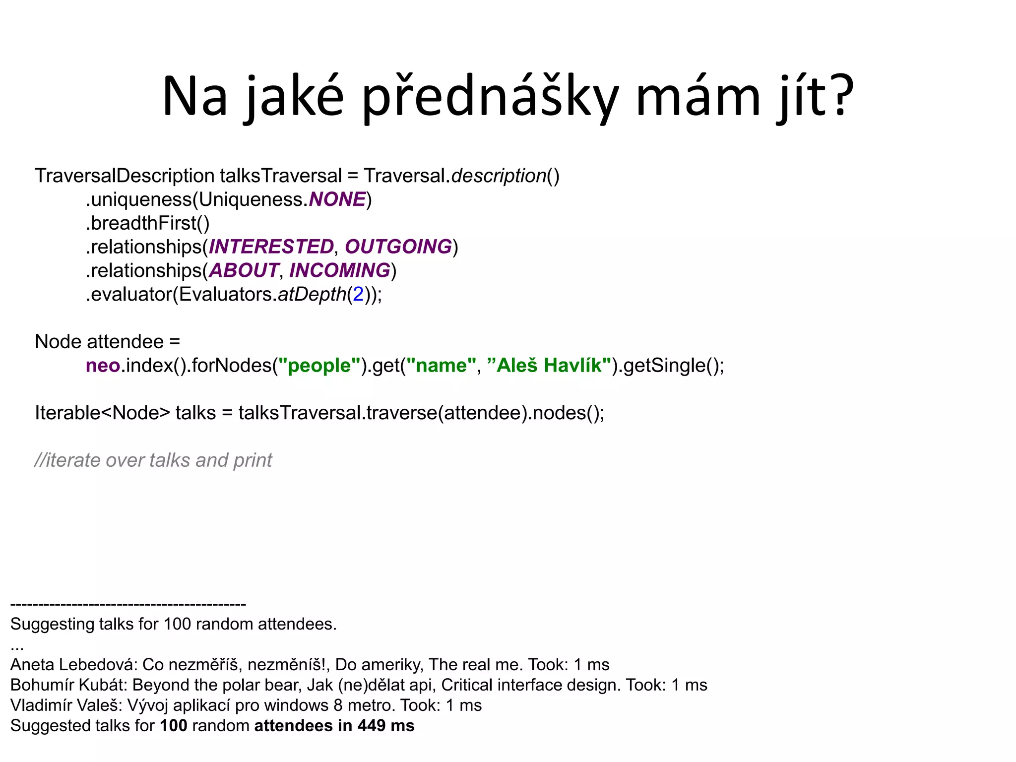 Na jaké přednášky mám jít?
   TraversalDescription talksTraversal = Traversal.description()
        .uniqueness(Uniqueness.NONE)
        .breadthFirst()
        .relationships(INTERESTED, OUTGOING)
        .relationships(ABOUT, INCOMING)
        .evaluator(Evaluators.atDepth(2));

   Node attendee =
        neo.index().forNodes("people").get("name", ”Aleš Havlík").getSingle();

   Iterable<Node> talks = talksTraversal.traverse(attendee).nodes();

   //iterate over talks and print




------------------------------------------
Suggesting talks for 100 random attendees.
...
Aneta Lebedová: Co nezměříš, nezměníš!, Do ameriky, The real me. Took: 1 ms
Bohumír Kubát: Beyond the polar bear, Jak (ne)dělat api, Critical interface design. Took: 1 ms
Vladimír Valeš: Vývoj aplikací pro windows 8 metro. Took: 1 ms
Suggested talks for 100 random attendees in 449 ms
 